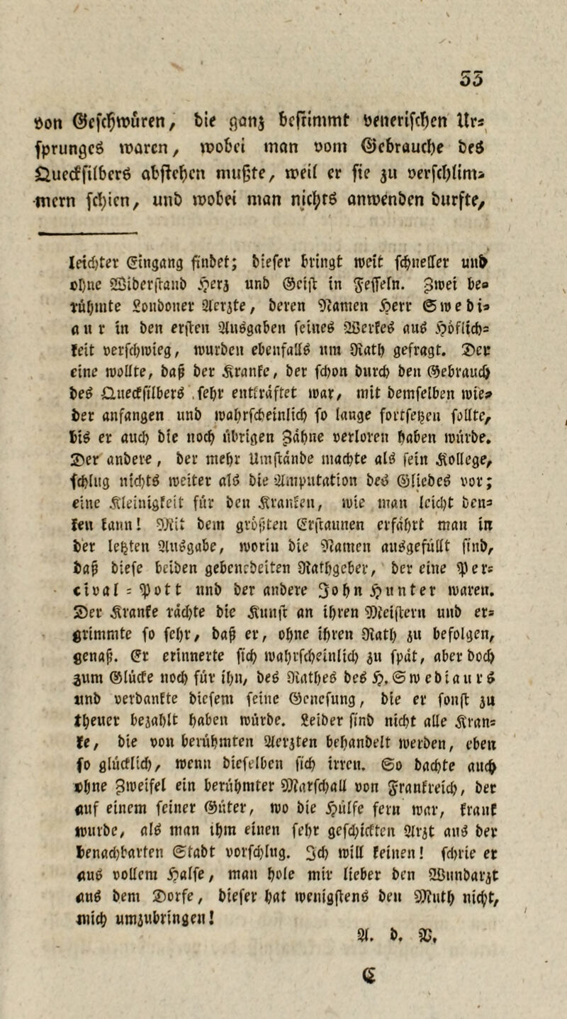 55 tton ©efcljroüren, bie .qanj bcfnmmt ttenerifcfjcn Urs fprungcS waren, wobei man vom @cbraucf)e beö Öuecffilbcrö abftefen mußte, weil er fie 311 t>erftf)lim> •mern festen, uni) wobei man nichts onwenöen durfte. letzter ©ingang f'nbet; tiefer bringt weit fchnetfer unb ebne Sßiberftanb £erj unb ®efjt in $effeln. pivet be» rühmte Sonbonev Slerjte, beren kanten 5?err (Swebi* a n r tit ben erfteu Aufgaben feiueb Sßerfeb aub £oflich= feit verfchwieg, würben ebenfalls itra Qiat& gefragt. Set eine wollte, bafj ber Äranfe, ber fchon bnreb ben ©ebraudj beb £2uecfftlberb fehl' entkräftet war/ mit bemfelben wies ber anfangen unb mabrfcheinlich fo lange fortfeijeu feilte, big er aud> bie noch übrigen gähne verloren haben würbe. Ser anbere, ber mehr Umftänbe mattste alb fein College, fchlng nid)tb weiter alb bie »Amputation beb ©liebeb vor; eine Äleinigfeit für ben Uranien, wie man leidet bens fen Eannl 9Kit beut grüßten ©rjtaunen erfahrt man in ber lebten Aubgabe, woriu bie bauten aitbgefiillt finb, baf biefe beiben gebenebeiten Otafhgeber, ber eine 9)er* ctvaI = ^ 011 unb ber anbere John Runter waren. Ser Äranfe lachte bie Äunft an ihren «Weijtevn unb er= ötimmte fo feljr, bafi er, ohne ihren Dtath ju befolgen, genaf. ©r erinnerte ftd? wahrfcbeinlid) 31t fpdt, aber hoch 3um ®lücfe nod) für ihn, beb Diatheb beb 5). @ w c b i a u r £ unb verbanEte biefent feine ©enefung, bie er fonffc 311 theuer bejahlt haben würbe. Seiber finb nicht alle Äran* le, bie von berühmten Aerjten befianbelt werben, eben fo glüeflid), wenn biefelbcn ftd> irren. @0 bachte auch »hne Zweifel ein berühmter SWarfchall von Jranfreich, ber anf einem feiner ©üter, wo bie jjülfe fern war, franE würbe, alb man ihm einen fehr gerieften 2trjt anb ber I>enad)barten (Stabt vorfd)lttg. 3d) will feinen! fchrie er «ub vollem £alfe, man hole mir lieber ben 2ßnnbarjt mtb bent Sorfe, biefer hat wenigftenb beu Sp?ut& nicht, mich um3ubringenj 91. b. G