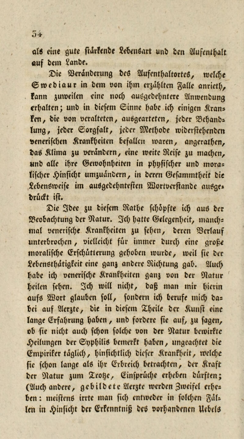 ol$ eine gute ftdrfenbe Sebenöart uni) ben Aufenthalt öuf bem £anbe. Sie Berdnbcrung beö 5Kufcntf>attortcö, welche S web tau r in bein von ihm erjagten galle anrietl;, Fann juweilcn eine nocO auögebehntere Anwenbung erbeten; unb in biefem Sinne habe ich einigen $rans Fen, bie von veralteten, auögeartefen, jeber Behanbs Jung, jeber Sorgfalt, jeber SJtethobe n>iberfüel;enben venerifeben ÄranFl;eiten befallen waren, angerathen, baö Älima ju verdnbern, eine weite Steife ju machen, unb alle ihre ©ewobnhctten in pbhfifeber unb moros lifcher dpinftcht umjudnbern, in beren ©efammtheit bie Sebenöwcife im auägebefmtefien SBJortverftanbe au^ge» brueft ift. Sie 3bee ju biefem SKathe fcT;5pfte ich auö ber Beobachtung ber Statur. Sch hatte Gelegenheit, manch' mal venertfehe ^ranfheiten ju fehen, beren Verlauf unterbrochen , vielleicht für immer burcl) eine grofe moralifche (Jrfcbutterung gehoben würbe, weil fie ber Sebenßthdtigfeit eine ganj anbere Stiftung gab. Auel) habe ich venerifche $ranff)citen gan$ von ber Statur heilen fehen. Sch will nicht, bafj man mir hierin aufä Söort glauben foll, fonbern ich berufe mich bas hei auf Acrjte, bie in biefem Steile ber ßunft eine lange Erfahrung haben, unb forbere fie auf, ju fagen, cb fie nicht auch febon folche von ber Statur bewirfre Reifungen ber Snphiüä bcmerPt haben, ungeachtet bie Smpirifer täglich/ hinfichtlich biefer Äranfheit, welche fie fcl;on lange alö ihr Grrbrcicb betrachten, ber $raft ber Statur jum £roöe, Ginfprücl;e erheben burften; (Auch anbere, gebilbete Aerjte werben Zweifel erbe* hen: meiftenä irrte man fiel) entweber in folcl;en güfs len in #inficf;t ber SrFcnnfnifj beö vorbanbenen Uebel^