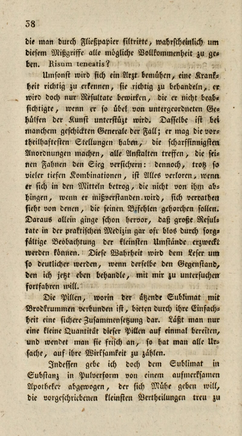 bie man burd) filtrirte, wabrfcbeinlid) um biefem SÜlijsgriffe alle mögliche Bollfommenheit $u gcs ben. Risum teneatis? Umfonfi roirb ftd) ein 2lt|t bemühen, eine Krank heit ridrtig ju erFennen, fte richtig ju behanbeln,. et wirb bod) nur Sufultate bewirfen, bie er nicht beab< fichtigte, wenn er fo übel oon untergeorbneten ©es Wulfen ber Kunfl unterfiüjt n>irb* Daffelbc ifl: bei manchem gefehieften ©enerale ber gall; er tnag bieoors theilbafteficn Stellungen hoben, bie febarffinnigfien Slnorbnungen machen, alle 2lnf?alten treffen, bie fei« nen gähnen ben Sieg oerftebern: bennoch, troß fo oieler tiefen Kombinationen, ift 2Illeö oerlorcn, wenn er fich in ben SOiitteln betrog, bie nicht oon ihm abs hingen, wenn er mifjoerfianben. wirb, ftch ocrratljen fieht oon benen, bie feinen befehlen gehorchen follcn. ©arauß allein ginge fchon beroor, bafj grofje Siefuls täte in ber praFtifdjen SOtebijin gar oft bloß burd) forgs faltige Beobachtung ber fleinften Umftanbe er$wecft werben Fhnnen. £>iefe öBahrhcit wirb bem üefer um fo beutlicher werben, wenn berfelbe ben ©egenfianb, ben ich jr^t eben behonble, mit mir ju unterfud;cn: fortfabrcn will, £ie «Pillen, worin ber äljcnbe Sublimat mit Brobfrummen oerbunben ift, bieten burd) ihre @infacf)s heit eine fiebere ^ufammcnfetjung bar. Sdfjt man nur eine Fleine Quantität biefer Ritten auf einmal bereiten, unb wenbet man fte frtfd) an, fo hat man alle Urs fache, auf ihre ÖBirffamPcit ju jdhlen. 3nbeffen gebe ich bod) bem Sublimat in Subftanj in spuloerform oon einem aufmerffamen SIpolbeFe? abgewogen, ber ftch Sftube geben will, bie oorgefchriebcnen fleinfien Bcrtbcilungcn treu }u