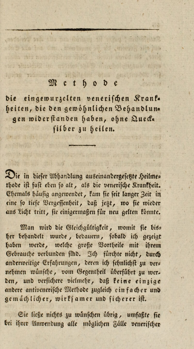 e t f) o i> e bic eingerouraclten »enmfchen .ftranf« fmten, bie ben geroo^nti^cn ^5e§anblun» gen n>iberjlanben Ijaben, oljne .Ouecf« [über $u feilen» ««Uie in tiefer Slbbanblung au3einanbergefe£te Speilme» tbobe ift faft eben fo alt, als bic venerifche ÄranFbeit. Ehemals häufig angeroenbet, Fant fie feit langer 3eit itt eine fo tiefe 23crgeffenbeit, baß je^t, n>o fie roieber anö Siebt tritt, fie einigermaßen für neu gelten Fbnnte. SJian roirb bie ©IcicbgültigFcit, womit fie biös bet bemäntelt mürbe, bebauertt, fobalb icb gezeigt haben werbe, welche große 93ortbeile mit ihrem ©ebrauebe »erbunben ffttb. 3’ch fürchte nicht, burctj anberweitige Erfahrungen, beren ich febnlichft 3U »ers nehmen wünfebe, ootn ©egentbeil überführt ju mer- ben, unb oerfichere oiefmehr, baß Peine einzige anbere antiücnerifche 50?ethobe zugleich einfacher unb gemächlicher, wirFfamer unb ficherer ißf. ©ie ließe nichts ju wünfeben übrig, umfaßte fie bei ihrer Ulnroenbung alle möglichen gallc ocnerifcher