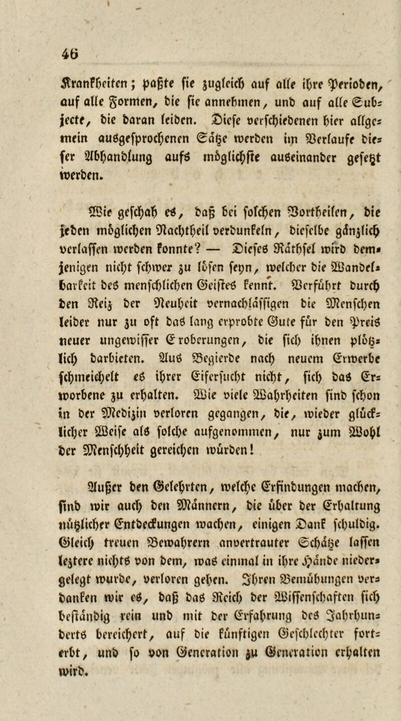 5tranFfjeitcn; paßte fie jugicicß auf alte ihre speriobrn, auf alle gornten, bie fte annebuten, unb auf aiieSubs jecte, bie baran (eiben. £)iefe oerfepiebenen hier aüge* mein auögefprocfjcncn 0d(je werben itn 93eriaufe bie* fer 2lbpanbiung aufs mbgiiepfte auöeinanber gefegt werben. ©ie gefepah e*, baß bei fofepen -Sortbeifen, bie jeben möglichen ^lachtpcii oerbunFein, biefclbe gdnjüch veriaffen werben Fonnte? — Dicfeö SWtpfei wirb bem* jenigen niept fcpwer ju (ofen fepn, weicher bie ©anbei* fcarfeit beö menfcblicpen ©eifietf fennt. ©erführt burep ien a'ieij ber Neuheit oernachidffigen bie 9D?cnfcf)en leiber nur $u oft baö lang erprobte ©ute für ben ^reiö neuer ungewijfer (Eroberungen, bie fici) ihnen ploß* lieh barbicten. 2iu6 Segierbe nach neuem (Erwerbe fchtneiehelt eS ihrer (Eifcrfucbt nicht, fiel) ba$ (Er* worbene 3U erhalten, ©ie oiele ©ahrheiten finb fchon in ber ^ebijin verloren gegangen, bie, wieber glücF* lieber ©eife aiö folcpe oufgenommen, nur $um ©opl ber Sftenfcppeit gereichen würben! Siußcr ben ©eiehrten, weiche (Erfinbungen machen, finb wir auch hen Scannern, bie über ber (Erhaltung mißlicher (Entbccfungen wachen, einigen DanE fchuibig. ©leich treuen SSewahrern anoertrauter ©cpdge laffen lejterc nieptö non bem, waö einmal in ihre jpdnbe nieber» geiegt würbe, verloren gehen. 3bren Bemühungen Vers banfen wir e$, baß baö Sieich ber ©iffenfehaften fici) hefianbig rein unb mit ber (Erfahrung bc$ ^ahrpuns bertö bereichert, auf bie fünftigen ©cfchiechter forts erbt, unb fo von ©encration $u ©encration erhalten wirb.