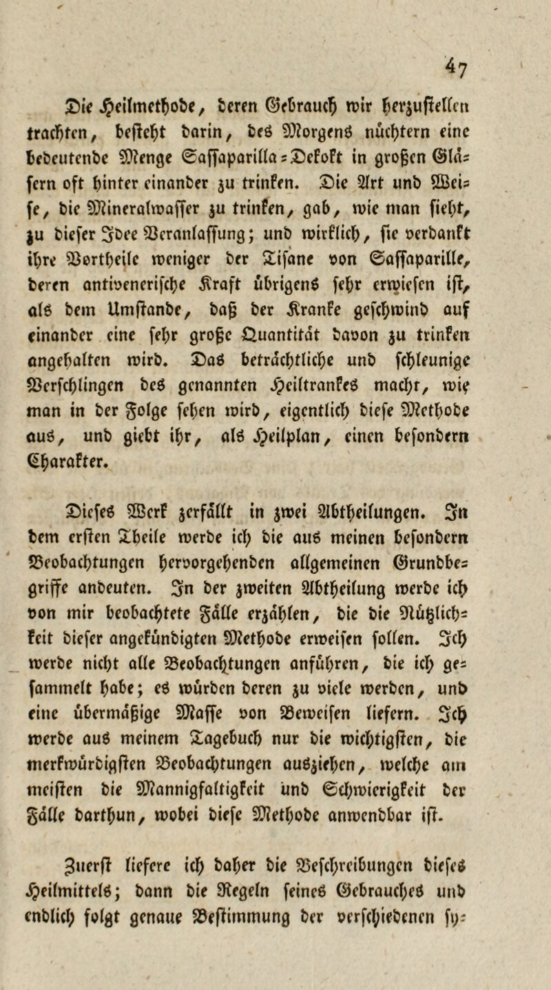 Die .^eilmethobe, beren ©ebrauch wir h?r$uf?etten trachten, befielt borin, beö 9}?orgenö nüchtern eine bebeutenbe SDZenge ©affaparillasDeFoft in großen ©lös fern oft hinter einanber $u trinfen. Die 3lrt unb 2BeU fe, bie 93Zineralwaffer ju trinfen, gob, n>ie man fief;t, ju biefer 3rbee Beranlaffung; unb wirflich, fie oerbanft ihre 5öortf)eilc weniger brr Difane von ©affaparille, beren antwenerifche $raft übrigens fef;r erwiefen ift, als bem Umffanbe, baß ber Äranfe gefchwinb auf einanber eine fel;r große Quantität baoon $u trinfen ungehalten wirb. Daö beträchtliche unb fchleunige Berfcplingen be$ genannten jpciltranfeö machr, wie man in ber golge [eben wirb, eigentlich biefe 9)Zcthobe öuö, unb giebt ihr, als öpeilplan, einen befonbern (üharafter. DicfeS SBerF jerfallt in jwei 2lbtf)eilungen. 3n bem erflen Dbeile werbe ich bie au6 meinen befonbern Beobachtungen hcroorgebenben allgemeinen ©runbbes griffe anbeuten. 3in ber jweiten 2lbtheilung werbe ich oon mir beobachtete gatte erzählen, bie bie 91ii§lich= feit biefer angefünbigten SDfetfjobe erweifen follen. Sch werbe nicht alle Beobachtungen anführen, bie ich 9fi fammelt habe; eö würben beren ju »iele werben, unb eine übermäßige SOZaffe oon Beweifen liefern. S<h werbe auö meinem Dagebucb nur bie wichtigen, bie merfwürbigften Beobachtungen auS$iehcn, welche am meiften bie SDZannigfaltigfeit unb ©chwierigfeit ber gatte barthun, wobei biefe üDZethobe anwenbbar ifh ^uerfl liefere ich baf;er bie Betreibungen biefe* öjeilmittelö; bann bie Regeln feincö ©ebraucl;eö unb cnblicl; folgt genaue BefHmmung ber »erfcl;iebencn f\y.