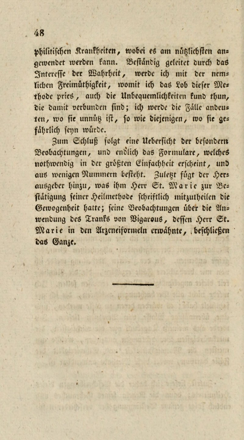 $>i(itifcfjcn Stranfftciten, wobei eS am ans gewenbct werben fann. Beffanbig geleitet burdf) baS Sntercffc ber Sßahrheit, werbe td; mit ber nems lieben greimöthigfeit, womit ich baS 2ob biefer 3)?es tbobe pries, auch bie Unbequemlichfeiten funb tf;un, bie bamit oerbuubcn ftnb; icl; werbe bie gdlle anbeus ten, wo ftc unnü£ ift, fo wie biejenigen, wo fic ges fdfjrlicf) fepn würbe. ^utn 0cl;(u0 folgt eine Iteberficbt ber befonbem Beobachtungen, unb endlich baS gormufare, welches notbwenbig in ber größten (rinfachbeit erfcheint, unb aus wenigen Hummern befteht. 3°^* fugt ber jpers ausgeber hinju, was ihm Jperr @t. 9??aric $ur Bes ffatigung feiner dpeilmetbobe fcf>riftlich mit^utheilen bie (Gewogenheit hattfj feine Beobachtungen über bie 21ns wenbung beS SranFs oon BigarouS, beffen .fperr @t. Sftarie in ben Slrjeneiformeln erwähnte, i befchticfjen »>aö @anje.