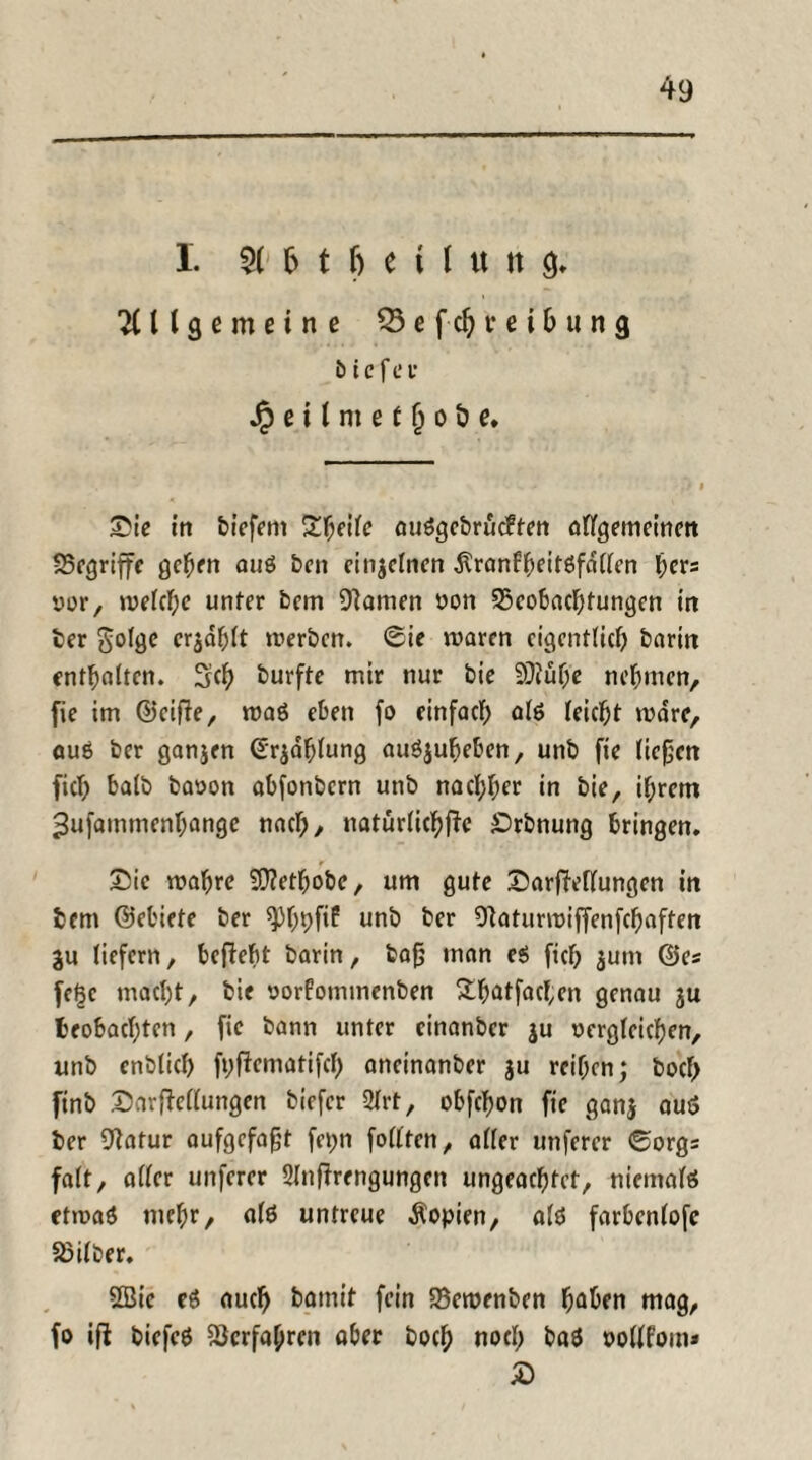 I. f> t f) e t 1 « tt g. Allgemeine $3 e f ch i* e i b u n g t> i e f e r Jpeilmet^oöe* Sic in &iefem Steile auögebrueften allgemeinen ^Begriffe gehen ouö ben einzelnen dlranfhcitöfdllen fyers yor, welche unter bem Manien yon ^Beobachtungen in ber golge erjdfjlt werben, ©ie waren eigentlich barin enthalten. 3ch burfte mir nur bie 9J?üf;e nehmen, fie im &eifte, waö eben fo einfach alö leicht wäre, auö ber ganjen (Erzählung auöjubeben, unb fie ließen fiel; halb baoon abfonbern unb nachher in bie, ihrem ^ufammenhange nach, natürliche £>rbnung bringen. Sic wahre Sftetljobe, um gute SarfMlungen tn bem ©ebiete ber ^)h9fif unb ber 91aturwiffenfchaften gu liefern, befiefit barin, baß man e$ fich gum ©es fe^c macht, bie yorfominenben &hotfacf;en genau ju beobachten, fie bann unter cinanbcr ju oerglcichen, unb enbticb fpfiematifcf) aneinanber $u reihen; bocf> ftnb SarfMlungen biefer 2lrt, obfebon fie gang auö ber 9latur aufgefaßt fepn follten, aller unferer ©orgs falt, aller unferer Slnfirengungen ungeachtet, niemals etwaö mehr/ alö untreue Kopien, alö farbenlofc Silber. Sßie eö auch batnit fein SBewenben hoben mag, fo ifl biefeö Verfahren aber hoch noch baö yollfom* S