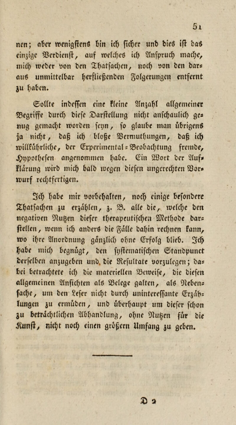 nen; ober rcenigfFenö bin ich ficher unb bie$ iff ba$ einige 23erbienjt, auf welches ich 2lnfprucf) mache, mich weber von bcn Sl^atfQcl;cn r noch von ben bars au$ unmittelbar l;erflic9enbcn Sömerungen entfernt ju haben. ©ollte inbeffen eine Ffetne Slnjabl allgemeiner begriffe burcl) biefe ©arfiellung nicht anfchaulich ges trug gemacht worben fcpn, fo glaube man übrigens ja nicht, bajj ich blofje Sßermutbungen, bafj ich roillfuhrliche, ber Srperiinental s Beobachtung frembe, Jpppothefcn angenommen habe. Sin 2öort ber 2luf* flarung wirb mich halb wegen biefen ungerechten 23or* Wurf rechtfertigen. Sch habe mir Vorbehalten, noch einige befonbere 5£hatfachen ju erzählen, j. 23. alle bie, welche ben negativen 2Rut3en biefer therapeutifchen Sftethobe bars ftellen, wenn ich anberS bie galle babin rechnen fann, wo ihre Slnorbnung gänzlich ohne Srfolg blieb. Sch habe mich begnügt, ben fpftematifchen ©tanbpunct berfelben anjugeben unb. bie SRefultate vorjulegen; bas bei betrachtete ich bie materiellen Söeweife, bie biefen allgemeinen 2lnficf;ten als Belege galten, als Olebens fache, um ben Sefer nicht burcl; unintereffante Sr$db= lungen ju ermuben, unb überhaupt um biefer fchon ju beträchtlichen 2Jbhanblung, ohne 9lu£en für bie Äwtfi, nicht nocl; einen grbpern Umfang ju geben. £ o