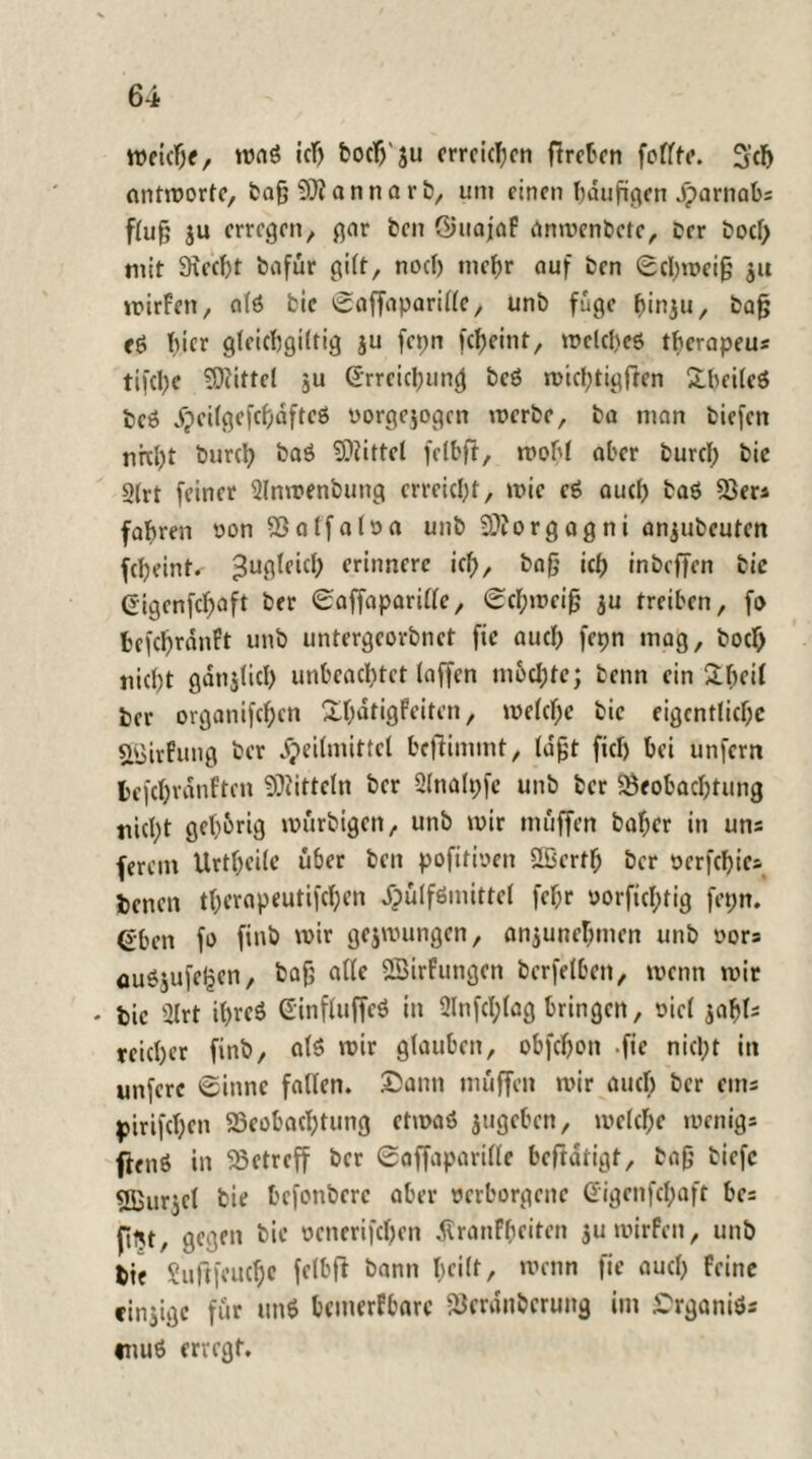 Weiche, waS ich boclj'ju erreichen flrct'cn foflftc. 5’ch antworte, bag 9Ji annarb, um einen häufigen Jparnabs flug $u erregen, gar ben Öuajaf anwenbctc, Der boef; mit 9xecf)t bafür gilt, noch mehr auf ben Schweig $u wirfen, alö fcie Saffaparille, unb füge hinju, bag eö f)icr gleicbgiltig ju fcpn fcheint, welches tbcrapeu* tifche Mittel $u Erreichung beö wichtigen Xbcilcö beö Xpeitgefcfidftcö vorgejogen werbe, ba man biefen nktyt burch ba$ bittet felbft, wohl aber burcl; bic S(rt feiner Slnwenbung erreicht, wie cS auch baö 53er* fahren vonBalfaloa unb Sftorgagni aniubcutcn fcheint. Zugleich erinnere ich, bag ich inbeffen bic Gigenfchaft ber Saffaparillc, Schweig ju treiben, fo fcefchranFt unb untergeorbnet fie auch fepn mag, boch nicht gdnjlich unbeachtet (affen mochte; beim ein Sbcil her organifchcn Xhdtigfeiten, welche bic eigentliche gejirfung ber Heilmittel beffimmt, lagt fiel) bei unfern befchranftcn Mitteln ber Qlnalpfc unb ber Beobachtung nicl;t gehörig wurbigen, unb wir muffen baber in uns ferem Urtheile über beit pofitmen Slßertf; ber vcrfchics benen therapeutifchen Hilfsmittel fehr oorfichtig fetjn. ßbett fo finb wir gezwungen, anjunehmen unb vors auöjufeljcn, bag alle 2Birfungen berfelbeit, wenn wir - bic 2Irt ihres EinfluffcS in 2lnfcl;lag bringen, viel reicher finb, als wir glauben, obfehon .fie nicht in unfere Sinne fallen. Sann muffen wir auch ber eins pirifchcn Beobachtung etwas jugeben, welche wenigs ftenß in Betreff ber Saffaparille beftdrigt, bag tiefe fffiur^cl bie befonbere aber verborgene digenfehaft bcs fitjt, gegen bic venerifchen dlranFheiten $u wirfen, unb bie Suftfeuche felbfi bann f;ei(r, wenn fie auch feine cinjige für un* bcmerfbarc Bcrdnbcrung im Srganiö; muS erregt.