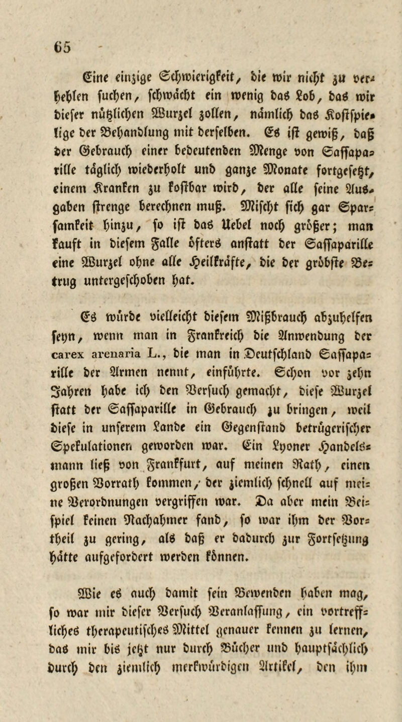 65 @ine einjige ©cbwierigfeit, bie wir nicht $u »er-» Ijebfen fucfyen, fcbwdcbt ein wenig bas Sob, bas wir tiefer nüf3lid)en SBurjel jotten, nämlich baS $of!fpie» lige ter 93ef;anblung mit berfelben. Qi ift gewif?, tag ber ©ebrauct) einer bebeutenben Stenge oon ©affapas ritte tdg(icl) wieberbolt unb ganje Monate fortgefe§f, einem Äranfen $u FofTbar wirb, ber affe feine 3luS* gaben ftrenge berechnen mufj. SCttifcbt fiel) gar ©pars fatnFeit funju, fo ifi baS Uebel nocl) großer; man lauft in biefem $alle öfters anftatt ber ©affaparitte eine fffiurjel ohne affe Jpeilfrdfte, bie ber grbbfle 23es trug untergefc^oben f;at. <£S würbe »ietteic^t biefem fDlifjbraucl) abjubelfen fepn, wenn man in granfreid) bie 2lnwenbung ter carex areuaria L., bie man in Deutfcl)lanb ©affapa= ritte ber 2Irmen nennt, einfübrte. ©ct;on oor jeljn Starren habe icf) ben 93erfud) gemacht, tiefe Sur$el ftatt ber ©affaparitte in ©ebraud) }u bringen, weil tiefe in unferem Sanbe ein ©egenftanb betrügerifctter ©pefulationen geworben war, 6in Sponer dpanbefö« mann lief; oon granffurt, auf meinen Statt;, einet» großen 53orratt; Eommen/ber jicmlict) fc^nett auf mci= ne SJerorbnungen oergriffen war. Da aber mein 2?cis fpiel feinen 9tad)abmcr fanb, fo war if;m ber *8ors tfjeil ju gering, als tag er baburct) 3ur gortfefjung batte aufgeforbert werben fbnnen. 5Bie eS auch bamit fein 93ewenben haben mag, fo war mir tiefer 93erfucf; S3erantaffung, ein oortreffs licljeS tberapeutifct;eS Mittel genauer Fennen $u lernen, bas mir bis jetjt nur burcl) Bücher unb l;auptfacl)licf) büret; ben $iemlict> merfwürbigen Slrtifel, ben if;m