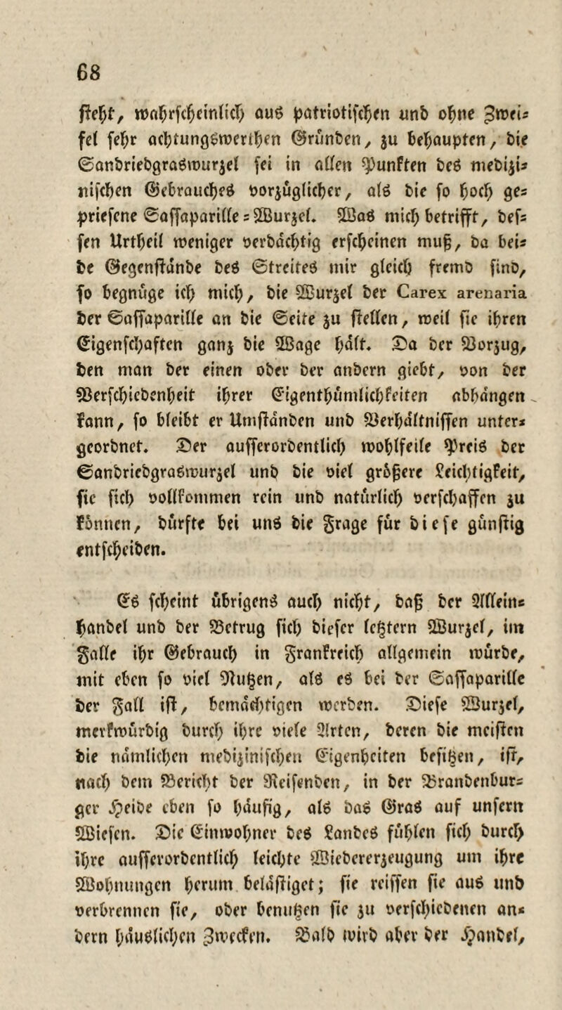 roahrfcheinlich ouö patriotifchen unb ohne pwei* fct fef;r achtungöwerihen ©runben, $u behaupten, bie ©anbriebgraöwurjel fei in allen fünften beö mebiji* rtifcbm @ebraucf)eö oorjüglicber, alö bie fo hoch ge* priefene ©affaparille s SBurjel. Sßaö mic^ betrifft, bef* fen Urtbeil weniger oerbdchtig erfcheinen mujg, ba bei* be ©egenffdnbe beö ©treiteö mir gleich fremb firtD, fo begnüge icf) wich/ bie 2Bur$el ber Carex arenaria ber ©affaparille an bie ©eite $u fMen, weil fic ihren Eigenfchaften gonj bie 2ßage hält. ©a ber 23or$ug, ben man ber einen ober ber anbern giebt, oon ber «öerfchicbenheit ihrer Eigenthumlicbfeiten nbhdngen fann, fo bleibt er Umfldnben unb SJerbultniffen unter* georbnet. ©er aufferorbentlicl) wohlfeile *).'reiö ber ©anbriebgraöwurjel unb bie oiel gr&fjere JeicbtigFeit, fic fich oollfommen rein unb natürlich oerfebaffen $u Fbnncn, burfte bei unö bie grage für biefe gunftig entfeheiben. Eö feheint übrigen^ auch tiic^t ^ ba£ ber 2ldeins fjanbel unb ber S3ctrug fiel) biefer lefjtern QBurjel, int §afle ihr ©ebrauch in granFrricf) allgemein würbe, mit eben fo oiel 9Ju£en, atö eö bei ber ©affaparitle ber $all ift/ bemächtigen werben, ©iefe SSur$el, mcvfwurbig burcT; ihre »iele 2lrten, beren bie meifien bie nämlichen mebijimfehen Eigenheiten brftBen, ifr, nach bem Bericht ber 9uifenben, in ber Sbranbenbur* gcr dpeibe eben fo häufig, alö baö ©raö auf unfern SBicfcn. ©ic Einwohner beö Sanbeö fühlen fiel; burd) ihre auffcrorbcntlich leichte ffiiebererjeugung um ihre SBohnungen herum belanget; fie reiffen fie auö unb oerbrennen fie, ober hemmen fie ju oerfebiebenen an* bem häuslichen ^werfen. 83a(b wirb aber ber dponbel.