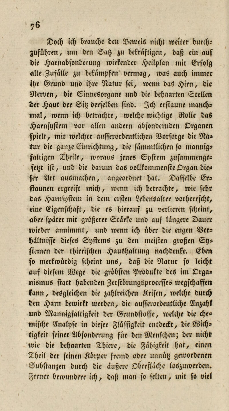 £tacß ich brauche feen 25eweiS fließt weiter burc^ jufußren, um ben 0a§ ju befrofttgen, baß ein auf bie Jparnabfonberung wirfenber Heilplan mit Erfolg alle Zufälle ju befdmpfen oermag, was auch immer ißr ©runb unb i^re Statur fei, wenn baö djim, bie Sternen, bie Sinnesorgane unb bie behaarten Stellen ber ^>aut ber Sil? berfelben ftnb. üjcß erftaune maneßs mal, wenn ich betrachte, welche wichtige Stolle ba$ Harnfpftem »or allen anbern abfonbernben Organen fpielt, mit welcher auffcrorbentlichen ?ßorforge bie Sta* für bie ganze Einrichtung, bie fammtlicßen fo manntgs faltigen Zfyeik, woraus jenes Spfrcm jufammenges fe£t ift, unb bie barum baS oollfommenftc £rgan bies fer Strt auSmachcn, angeorbuet hol* £taffelbe Ers ftaunen ergreift mich, wenn ich betrachte, wie (ehe baS Jparnfpftem in bent erften Lebensalter oorherrfeßf, eine Eigenfcßaft, bie eS hierauf ju oerlieren feßeint, aber fpdter mit größerer StarFe unb auf längere Stauer wieber annimmt, unb wenn ich über bie engen S3ers ßaltniffe biefeö SpftemS ju ben weiften großen Sf)s fternen ber tbierifeßen Haushaltung nacßbenFe. Eben fo merFwurbig feßeint uns, baß bie Statur fo leicßt auf biefem SBege bie gröbften *Probufte bcS im £>rga* niSntuS flatt ßabenben ^erftorungSproceffeS wegfeßaffen fann, beSgleicßen bie zahlreichen Ärifen, welcße burdß ben Harn bewirft werben, bie aufferorbentlicße Sfnjabf unb SJtannigfaltigFeit ber ©runbftoffe, welcße bie eße* tnifeße 2lnalpfe in biefer glüffigfeit entbeeft, bie SBicßa tigFcit feiner Slbfonberung für ben SOtenfcßen; ber fließt wie bie behaarten Sßiere, bie gdßigFeit ßat, einen £ßeil ber feinen Körper fremb ober unniig geworbenen Subffanjen bureß bie äußere £>berflacße loszuwerben, ferner bewunbere icß, baß man fo feiten, mit fo oiel