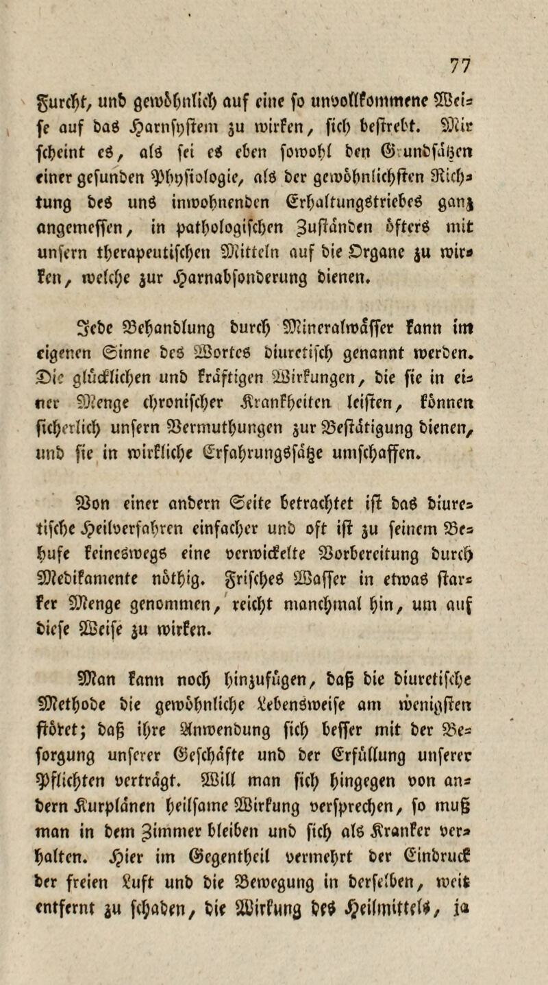 gurcljf-, un& gewöhnlich auf eine fo unyollfontmene Scis fe auf baö Jjarnft)jfem ju wirFen, fiel) beffrebt. Sir febeint c$, alö fei ei eben fowobl ben ©vunbfdgett einer gefunben 9)h9ftologie, alö ber gewöhnlichen 9licb* tung beö unö inwohnenben ßrhaltungötriebeö ganj angemeffen, in pathologischen ^nffdnben ofterö mit unfern therapeutifchen Sittcln auf bie £>rgane $u mir« Fen, welche $ur iparnabfonberung bienen. 3ebc 23ehanblung burdj Sineralrodffer Fann int eigenen ©inne bcö Sortcö biurctifch genannt werben. £)ic glücklichen unb Fraftigen SirFungen, bie fie in eis rer Senge ebronifeber $ranFhciten leiffen, Fönncn ficberlicb unfern Vermutungen jur Veffdtigung bienen, unb fie in wirflicbe Srfahrungöfdge umfebaffen. Von einet anbern ©eite betrachtet iff baö biures tifebe dpeiloerfabren einfacher unb oft iff ju feinem Ve* bufc feincöwegö eine ocrwidklte Vorbereitung burcf) Sebifamente nötbig. grifcfjeö Saffer in etwaö ffar* Fer Senge genommen, reicht manchmal hin, um auf biefe Seife $u wirken. San Fann noch binjufugen, bafj bie biuretifebe Sethobe bie gewöhnliche Menöweife am wenigffen flötet; bafj ihre Qlnwenbung fiel; beffer mit ber Ve= forgung unferer ©efcbdfte unb ber Erfüllung unferer Pflichten üertrdgt. Sill man fich hingegen oon ans bern Äurpldnen heilfame Sirfung oerfpreeben, fo mufj man in bem ^immer bleiben unb fich als ÄranFer rer* halten. Jpier im ©egentbcil vermehrt ber GinbrucF ber freien ?uft unb bie Bewegung in berfelben, weit entfernt ju fchaben, bie Sirfung bf$ Jpeilimftfl*/ i<»