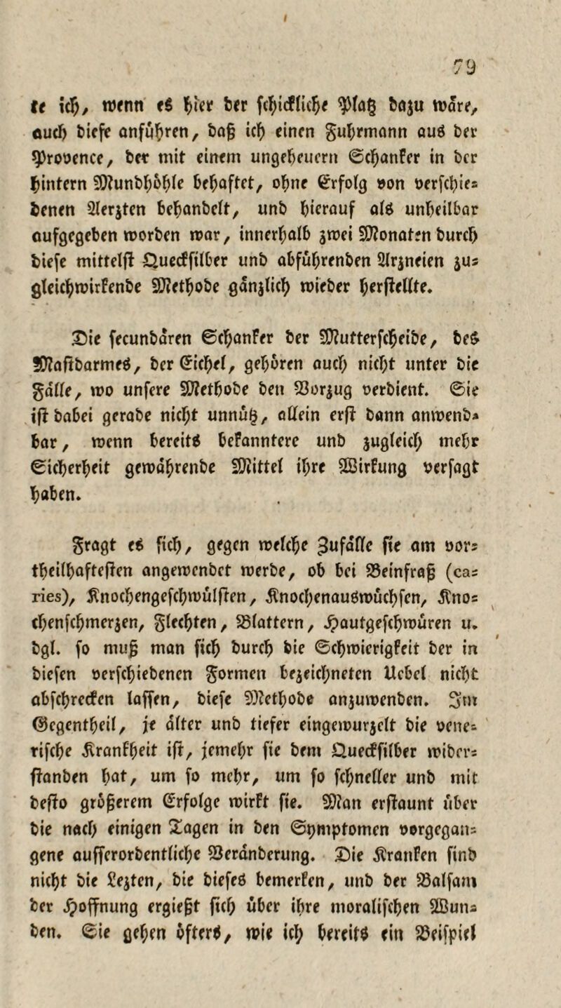 I 79 fr ich, wenn e$ ber fchicf liehe 9)la§ baju Ware, auch t>iefe anfuhren, bafj ich einen guhrmann auö ber sprooence, bet mit einem Ungeheuern ©d)anFer in ber hintern 9)?unbl;6^(e behaftet, ohne ©rfolg »on oerfcl)ie= benen 2lerjten behanbelt, unb hierauf ate unheilbar oufgegeben worben mar, innerhalb jwei Senaten burch tiefe mittelft Quecfftlber unb abfuhrenben 2Jrjneien jus gteichwirfenbe SCRethobe gdnjlich wieber hrrjWlte. £>ie fecunbdren ©chanFer ber SEftutterfcheibe, be$ SEftaftbarmeö, ber ©ichel, gebaren auch nic^t unter bte gdlle, wo unfere Siftetbobe beti 23or$ug oerbient. ©ie if? habet gerabe nicht unnü£, allein erf} bann anwenb* bar, wenn bereite befanntere unb zugleich mehr ©icherheit gewdhrenbe Spittel ihre SSBirfung verfagt haben. gragt e* ftch, gegen welche gufdttc fte am oor; theilhafteften angewenbet werbe, ob bei 23einfrajj (ca; ries), Änochengefchwulften, Änochenauöwüchfen, 5tno; chenfchmerjen, gierten, flattern, jpautgefchwüren u. bgl. fo mufj man ftch burch bie ©chwicrtgPeit ber in biefen oerfchiebenen gormen bejeichnetcn Hebel nicht abfehreefen laffen, biefc 9)?ctbobe anjuwenben. 3fm ©egentheil, je alter unb tiefer eingewurjelt bie oene- rifche ^ranlheit ift, jemel;r fte bent Quecffilber wibev; fianben hat, um fo mehr, um fo fchneller unb mit bef?o größerem Erfolge wirft fte. 9)?an erftaunt über bie nach einigen £agen in ben ©pmptomen oorgegatt; gene aufferorbentlichc SSerdnberung. Sie dlranFen finb nicht bie Seiten, bie biefeö bemerfen, unb ber SBalfam ber Hoffnung ergie&t ftch über ihre moralifchen Sßutta ben. ©ie gehen öfter*, wir icl; bereit* rin SBrifpirl