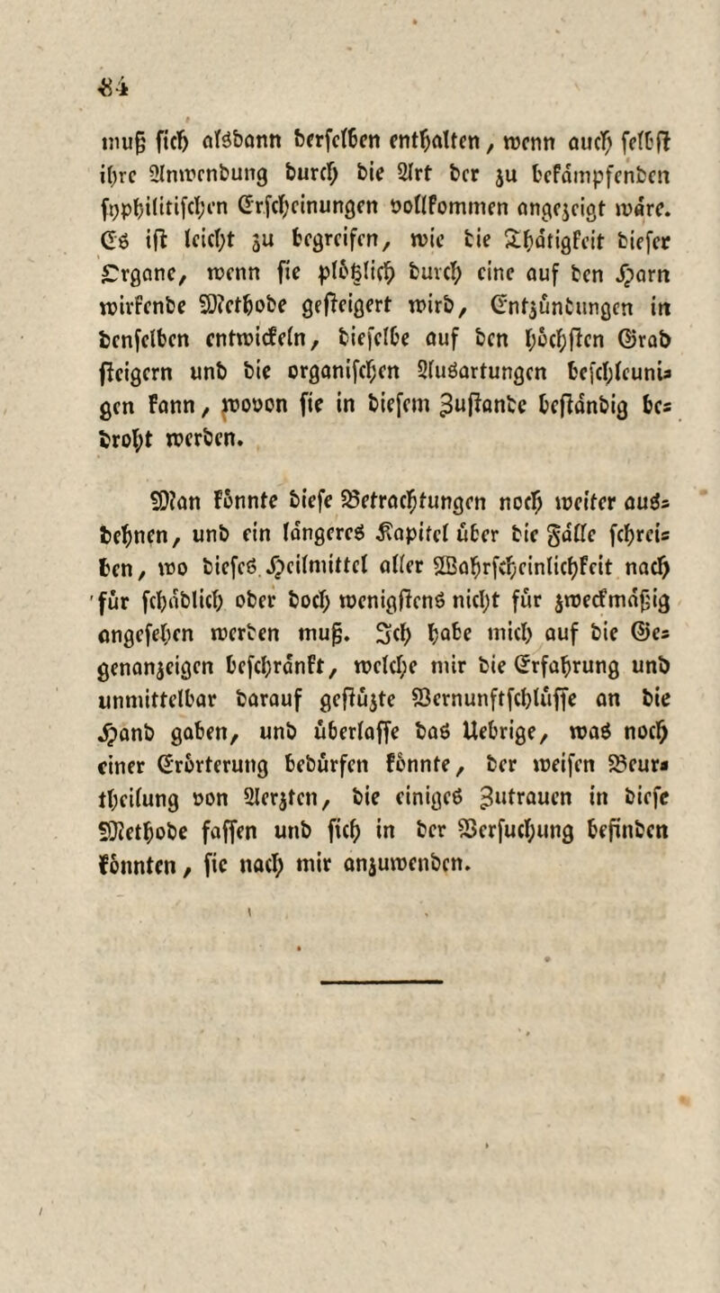 <84 mu§ fiel) aisbann bcrfclben enthalten, roenn auclß felbf? it)rc ülnmenbung burcl; bie 2lrf ber ju bcFdmpfenfcm f^ptjilirifcfjcn Grfcfjcinungen öollfommen angejeigt mdre. GS ift leicl;t 3U begreifen, wie bie Sfcdtigfcit tiefer £rgane, rcenn fie plbtjlic!; buvcl; eine auf ben Jparn wirfenbe Söfetbobe geweigert wirb, Gnt^üntungen irt benfclben cntroieFeln, biefelbe auf ben l;6cf;flen ©rab fleigern unb bie organifcl;en SluSartungen befcl;leunu gen Fann, rcooon fie in tiefem ^uflantc bcfldnbig bcs brol;t werten. SDlan Fonnte tiefe 25etracfjtungen noelj weiter auSs befwen, unb ein längere^ Kapitel über tie gdlfe fcfyreis ben, wo ticfcö Heilmittel aller SBabrfdjcinlicljfcit nacl) 'für febdblicl) ober bocl; wenigjlenS nicl;t für $wecfmd£ig angefel;en werten mu^, Sei) micl) auf bie ©es genanjetgen befebranft, wclcl;e mir bie Grfa^rung unb unmittelbar barauf gefiüjte SÖcrnunftfcljlüffe an bie Hanb gaben, unb überlaffe bas Uebrige, was noef) einer Grbrterung bebürfen fonnte, ber weifen 23eura tl;ei(ung oon 2Ierjtcn, bie einiges 3utraucn in tiefe SDletbobe faffen unb fiel; in ber 23erfucl;img befinben fonnten, fie nacl; mir anjuwenben.