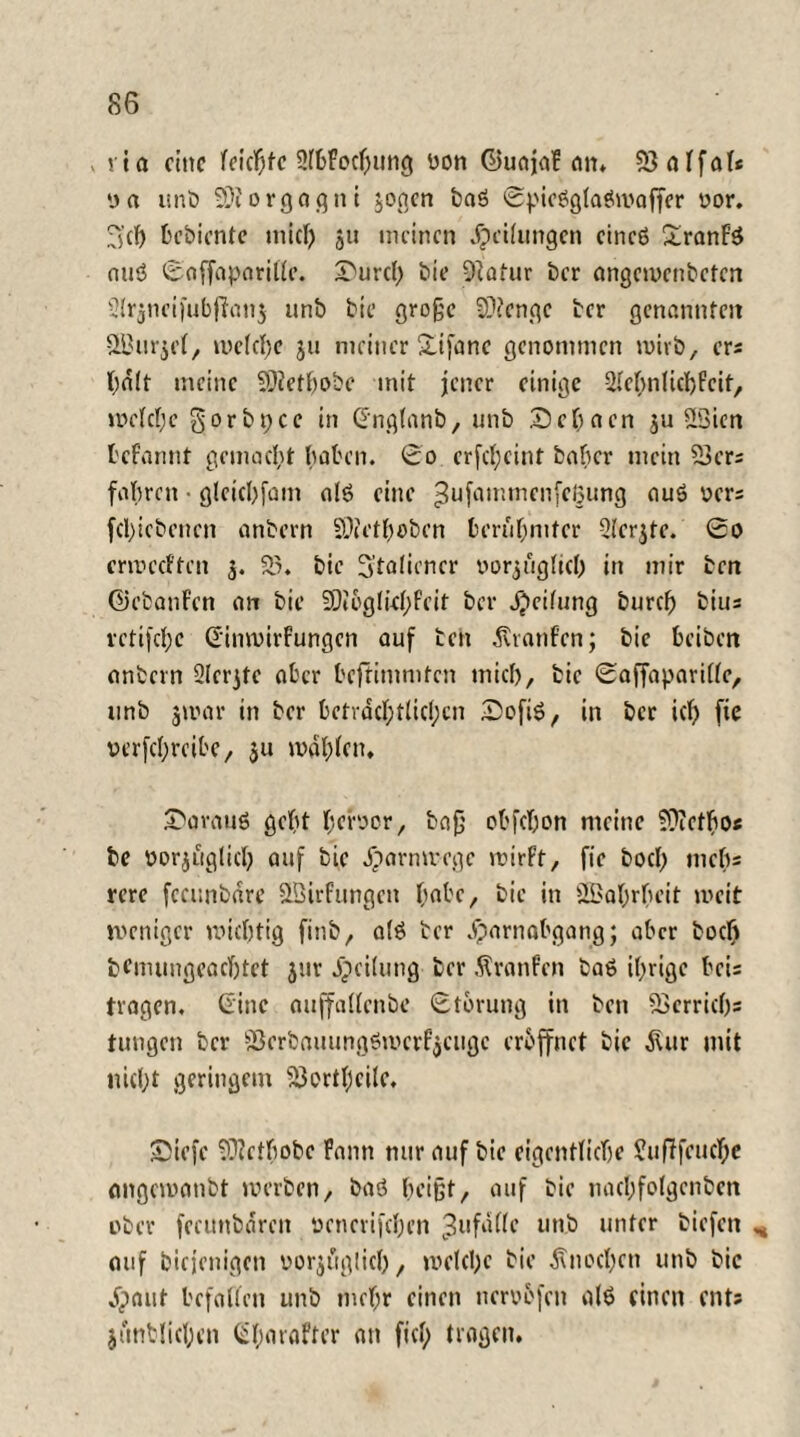 v via eine leichte SlbFocbung von ©uajaf an. SSalfal« »n unb SDiorgagni zogen baß Spießglaßmaffer vor. 3'd) bebiente mich ju meinen Reifungen cineß £ranFß miß Soffaparitle. I^urch bie 9iatur ber angcwcnbeten 2lr$neifubjfan$ unb bie große SOiengc ber genannten äßurjel, welche ju meiner Xifanc genommen mirb, ers hält meine 9)?etbobc mit jener einige 2.rebnlid)Fcit, welche § o r b p c c in dnglanb, unb 2) e h a en ju S3icn fcefannt gemacht baten. £o crfd;cint baber mein 53crs fahren • gleicbfatn alß eine ^ufammenfetjung flUg ücr- fd)iebencn anbern 9)f et hoben berühmter Qterjte. So ermeeften z* 53. bie 3:taliencr vorzüglich in mir ben ©ebanFcn an bie 20i6gli<hfeit ber Reifung burch bius retijebe dinwirFungen auf ben Traufen; bie beiben anbern 2lcrzte ater beftimmten mich, bie Saffaparille, unb zwar in ber beträchtlichen Sofiß, in ber ich fic verfchrcibe, zu wählen, daraus gebt hervor, baß obfdjon meine fDicthos bc vorzüglich auf bie äparmrege wirft, fie bod) inebs rere feambäre Sßirfungen habe, bie in ÜBahrbeit weit weniger wichtig finb, alß ber Harnabgang; aber hoch bemungeadjtet jur Heilung ber Äranfen baß ihrige beis tragen, dine auffallenbe Störung in ben SSerrich« tungen ber Serbauungßwcrfjcugc eröffnet bie älur mit nicht geringem 53ortbcile, 25iefe 93?ctbobc Faun nur auf bie eigentliche SufTfeuche angewanbt werben, baß beißt, auf bie nacl;fo(genben ober fecunbärcn vencrifchen 3ufälle unb unter biefen ^ auf biejenigen vorzüglich, welche bie Snochen unb bie Haut befallen unb mehr einen nervofen alß einen ents junblichcn dbaraFter an fiel; tragen.