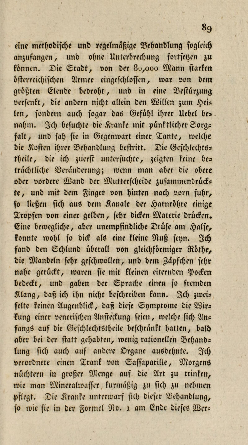 eine metbobifcljc unb regelmäßige S3ebanMung foglcicfj anjufangen, unb ohne Unterbrechung fortfeßen ju f&nnen. Die ©tobt, oon ber 80,000 9)?ann ftarFen bflerrcicbifcbcn 3lrmee eingcfcl)loffcn, mar oon bem größten ©lenbe bebrobt, unb in eine 23cftürjung oerfenft, bic anbern nicht allein ben Sßiillcn juin XpeU len, fonbern auef) fogar bag ©efübl tfprer liebet be» nahm. 3c!) befuclpte bic $ranfe mit pünFtlicl)er ©org? falt, unb fab fte in ©egenmart einer Santo, melcbe bic hoffen ihrer SBebanblung betritt. Die ©cfcblecbtgs tbeile, bie icb juerft unterfuebte, jeigten Feine bc= trdcbtlicbe 93erdnbcrung; menn man aber bic obere ober oorberc Sßanb ber Sttutterfdjeibe jufanuncntrücfs tc, unb mit bem ginger oon hinten nach oorn fuhr, fo ließen fid) aug bem Äanalc ber dparnrobre einige Sropfen oon einer gelben, febr biefen Materie brüefen. ©ine bemeglicbe, aber unempfinblicbe Drufe am dpolfe, Fonnte mobl fo bief a(6 eine Fleine 9luß fepn. 3d) fanb ben ©cblunb überall oon gleichförmiger Dibtbe, bie S0?anbcln febr gcfcbmollen, unb bem ^opfcbm febr nabe gerücFt, maren fic mit Fleinen citernben Reefen bebecFt, unb gaben ber ©pracbe einen fo fvemben Sllang, baß ich ibn nicht befebreiben fann. 3cl) jmeis feite feinen 2lugenblicf, baß biefe ©pmptomc bie 5Birs Fung einer oenerifeben 2Jnftecfung feien, melcbc fiel) 31 ns fangg auf bie ©efcblecbrgtbeile befcbrdnft bitten, halb aber bei ber fiatt gehabten, menig rationellen 3>ebanbs lung ficb auch auf anbere Drgane oußfcc^nf^. oerorbnete einen Sranf oon ©affaparille, Borgens nüchtern in großer fDicnge auf bie 2lrt ju trinFen, mie man SOiineralmaffer furmdßig ju fiel) ju nehmen pflegt. Die dtranfe untermarf fiel; biefer S5ebanb(ung, fo mie fic in ber gormcl 9lo. 1 am ©nbc biefeg äöers