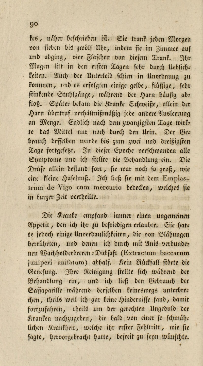 9° Feg, naher f»cfcf;ricf'cn ifh ©tc tranF jeben $D?orgen »on ficben big jmolf Uf;r, inbem fie im ^immcr auf unb abging, vier glafcbcn üon biefern SranF. 3br 5D?agcn litt in ben erften Sagen fcf>r burd) Ueblicbs Feiten. Slueb bei- Unterleib febien in Unorbnutig ju Fommen, unb eö erfolgten einige gelbe, fluffigc, febr fiinfenbe ©tublgdnge, mdbrenb ber J)arn bauftg ab; floß. ©pater beFant bie Traufe ©ebroeiße, allein ber .£>arn übertraf ürrbaltnißmdßig jebc anbere 2lu6leerung an 93?cngc. ©nblicl; nacl; betn jmanjigftcn Sage mirFs te baö Spittel nur noch burcl; ben Urin. Der ©es brauch beffclben mürbe biö $um $wei unb breißigften Sage fortgefetjt. 3n biefer ©poebe »erfebmauben alle ©pmptonie unb icb ftellte bie fBcbanblung ein. Die Drufc allein beftanb fort, fie mar nocl; fo groß, mie eine ffeine Jpafclnuß. Sei; ließ fie mit bent Emplas- irum de Vigo cum mercurio bcbccFen, mdcbcö fie in Fürjer ^eit verteilte. Die dtranFc empfanb immer einen ungemeinen Slppcttt, ben icl; i&r ju befriebigen erlaubte, ©ic l;af= fe jcbocl) einige UtmcrbaulicbFeitcn, bie oon Söla'bungen berrubrten, unb benett icl; bureb mit 2lniö oerbunbes nen 2Sacbbolberbeeren;DicFfaft (Extractum baccarum jimiperi anifatum) abtjalf. Sein StücFfall jtorte bie ©enefung. 3tbrc Steinigung (Feilte fiel; mdbrenb ber Sücbanblung ein, unb icl; ließ ben ©ebraueb ber ©affaparille mdbrenb berfelben FeineömegS unterbres eben, tbeilö weil icl; gar Feine J^inberniffe fanb, bamit fortjufabren, tbeilö um ber gerechten Ungcbulb ber ÄranFen nacbjugebcn, bie halb oon einer fo fcbmdb= lieben jlranfbeit, mclcl;c il;r erftcr gebltritt, mie fie fagte, beroorgebraebt batte, befreit ju fet;n münfebte.