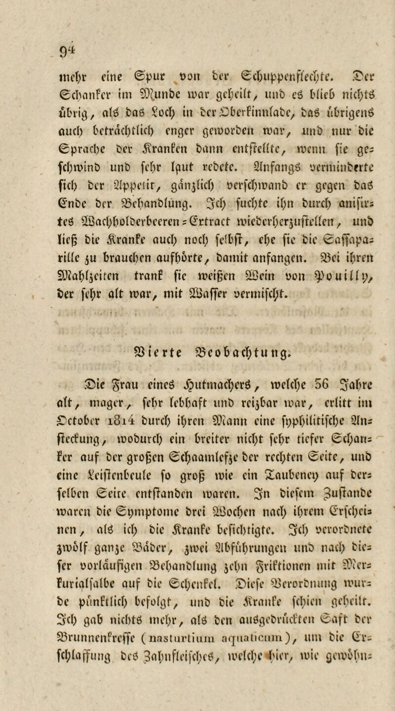 mcf)r eine Spur 00,1 Sdjjuppenfleeljte. Ser Scbnnf'er im SDiunbc mar geteilt, unb cS blieb nielptS übrig, als baS £oel) in berÖberfinnlabc, baS übrigens oueb betrdcf)tlieb enger gemorben mar, unb nur bic Sprache ber Uranien bann cntfMtc, wenn fie ge^ feßminb unb febr Igut rcbetc. QlnfangS yerminberte fiel) ber Slppeiir, gänjlief) oerfebmanb er gegen baS Snbe ber SSebanblüng. Sei) fucljtc if;n burel) anifirs teS £öacl)bolberbeeren 5 Srtract mieberberjuftrllen, unb ließ bie Äranfie auel) noeb felbff, ef)c fie bie Saffapas rille $u braueben aufbortc, bamit anfangen. 33ei ihren SDiabljeiten Iran? fie meißen SScitt von ^ouilli;, ber fefjr alt mar, mit Sßaffer oermifel/t. SSierte 23eobacf)tu ttg. Sie grau eines jputmaefyerS, meiere 56 5'abrc alt, mager, febr lebhaft unb reizbar mar, erlitt im £ctober i8i4 burel) ilprcn SOiamt eine fppbilitifebe 2lns ffeefung, moburel) ein breiter niel)t febr tiefer 0cl;an= Per auf bergroßen Sebaamlcfje ber reellen ©eite, unb eine i'eiffenbeule fo groß mie ein Saubcney auf bers felbcn Seite cntfPanben maren. Sn biefetn maren bie Symptome brei Soeben nacl> ihrem Srfebeu nen, als ief) bie Äranfe befiel)tigte. S<b ycvorbnetc jmolf gan$e 23dber, $mei Slbfiibrungcn unb nach bie= fer vorläufigen 33el)anblung jclm griftionen mit SOiers furtglfalbe auf bie Scl;cnfe(. Sicfe QJerorbnung mur= be punftlicl) befolgt, unb bie Traufe feinen geheilt. Sei) gab niebtS mel)r, als ben auSgebruelten Saft ber 93runnenfreffe (nasturtium aquatienm), um bie Grs fclplaffung beS 3abnflei[el;eS, mclel;c hier, mie ejemblms