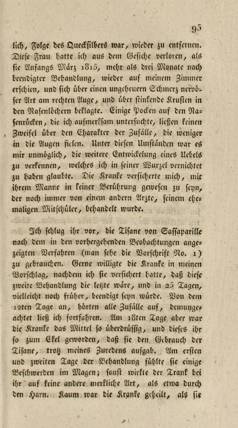 (icfj, golge beS D.uecffilberö war, wieber ju entfernen. £icfe grau hatte ich aus betn @eficl;e yerloren, als fic SlnfangS Bidr$ j3i5, mehr als brei Bionatc nad) bcenbigter Bchanblung, wieber auf meinem 3*mtner erfcf)ien, unb fiel; über einen Ungeheuern ©chmcr$ neroo- fer 2lrt am rechten 2(uge, unb über fiinfenbe dtrufien in ben Oiafcnlocbcrn befragte. (Einige spoefen auf ben 91as fenrüefen, bie ich aufmerffam unterrichte, liegen feinen , ^mcifel über ben (Eharaftcr ber Unfälle, bie weniger in bie 2lugcn fielen. Unter tiefen Utnftdnben war eS mir unmöglich/ bie weitere Gntwiefefung eines UcbelS 311 yerfennen, welches ich in feiner SBurjcf vernichtet 311 ^a&cn glaubte. £>ie dtranfe verfilterte mich, mit ihrem Bianr.e in Feiner Berührung gewefen 311 fei;n, ber noch immer yen einem anbern Slrjtc, feinem cl;es maligen Blitfdpüler, bchanbelt würbe. 2rdj fchlug ihr yor, bie Sifane yon ©affaparilfe nach bem in ben yorhergehenben Beobachtungen ange= 3eigten Verfahren (man febe bie Borfd;rift 91o. 1) 3U gebrauchen, ©erne willigte bie $ranfe in meinen Borfchlag, nachbcm id; fie verfielet hotte, bag biefc 3wcitc Behanblung bie leiste wäre, unb in 25 Sagen, yiclleicht noch früher, beenbigt fepn würbe. Bon bem i2tcn Sage an, harten alle Unfälle auf, brmunges ad;tet lieg ich fortfahren. 21m i8fcn Sage aber war bie Traufe baS Büttel fo überbrüffig, unb biefeS ihr fo 5um GPel geworben, bag fie ben ©ibraud; ber Sifane, tro§ meines ^urcbenS aufgab. 21m ergen unb 3weiten Sage ber Behanblung fühlte fie einige Befcbwerben im Biogen; fonft wirfte ber Sranf bei ihr auf feine anberc merflid;e 2lrf, als etwa burch ben #arn. jUum war bie Äranfe geheilt, als fi*