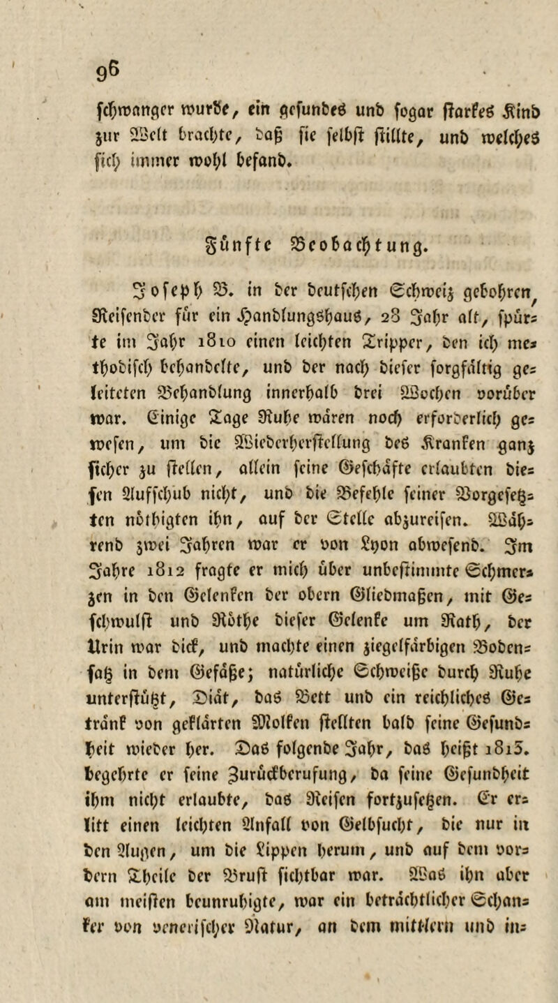 fchmanger mürbe, ein pefunbrö unb fogar fiorfeö Äinb jur SSclt brachte, bafj fie felbft füllte, unb meines fiel; immer mol;! befanb. fünfte 95cobachtung. 5 o f e p h 93. in ber beutfehen Schmeiß gebobre^ Sfceifcnbcr für ein JpanblungSbauö, 23 5abr «ff, fpurs te im Sab* 1810 einen leichten Sripper, ben ich me* thobifch behanbclte, unb ber nach biefer forgfalng ges leiteten 93ehanblung innerhalb brei äöoehen yorüber mar. Ginige £age Üxuhe mdren noch erforberlicf; ges mefen, um bie 5föieberherjleltüng be6 dlranfen ^anj ficher $u (Wien, allein feine ©efchafte erlaubten bies fen 2luffcl)ub nicht, unb bie befehle feiner 93orgcfegs ten nbfhigtcn ihn, auf ber Stelle «baureifen, äßdf;* renb $mei fahren mar er yon Spon abmefenb. 5m 5abre 1812 fragte er mich über unbeftimmte Schmer» jen in ben ©elenfen ber obern ©liebmaßcn, mit ©es fcbmulfl unb SHot^e biefer ©efenfe um Siatb, ber Urin mar bitf, unb machte einen jiegelfdrbigen 95obcns faf} in ben» ©efdfje; natürliche Schmeiße burch 9iube unterfiu^t, S?iat, ba6 93ett unb ein reicblicbeö ©es trdnP yon gefldrten SOZolfen gellten halb feine ©efunbs Jieit mieber her. Saß folgenbe 3ahr, baä l;ci§t iSi5. begehrte er feine ■3m,ücfberufung, ba feine ©cfunbheit ihm nicht erlaubte, baö Sceifen fortjufegen. Gr ers litt einen leichten Slnfall non ©elbfuchf, bie nur in ben 9lugen, um bie Sippen herum, unb auf betn yors bern Sheilc ber 53ruft fichtbar mar. 93a6 ihn aber am meinen beunruhigte, mar ein beträchtlicher Scheins Fer yon uenerifcl;er Dlatur, an bem mittlern unb iiu