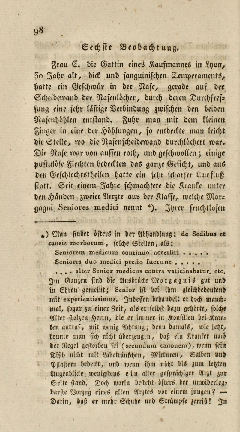 ©ecfjfle SSeobacljt ung. grau (L bie ©attin cineö Äaufmanneö tn Spon, 5o Sfafcr oft, fcic€ unb far»guinifcf?cn Temperaments, f;attc ein ©efcfymür in ber 9?afe, gcrabe auf bet 0et)cibemanb ber Diafcntocfper, burcl) beren Surcfyfrefc fang eine fefjr Idftigc jöerbinbung jroifdjen ben beiben Sftajcnl;o(;lcn entfianb. gufpr man mit betn deinen Ringer in eine ber Jpofpiungen, fo entbeefte man ieicfyt bie Stelle, mo bie Oiafenfdjcibcroanb burebiuebert rt>ar. T)ie 9?afe mar oon auffen rotty, unb gefcfprooiicn ; einige pufhtlbfe gleebtcn bebeeften baS aanje ©efiebt, unb aus ben ©cfcblrcbtSfbcifen (affe ein fd;r fel arfer £ r.ffu fj flatf. 6eit einem 3abvc fc(jmacX;tcfe bie Traufe unter ten Rauben jmeter 2Ierjte auö ber klaffe, mclcl;c ifflors gagni Seniores medici nennt *)♦ 3(H'Cr frucl^tlofcn *) 9)iatt finbet öfters tn ber 3lbb<*«btung: de Sedibus et causis moiborum, fold)e ©teilen, als: Senioren» medicum continuo accerfiii . . , . . Seniores duo medici prefto fuerunt. .... alter Senior medicus contra vaticinabatur, etc. 2m ©anjen ftttb bie UluSbrinfe SHovgagniS gut «nb tn Cbren gemeint; Senior ift bet ihm gleicbbebeutenb mit expenentissimus. 3nbe(fcn bcbanbclt er boeb tnandj= mal, fogar ju einer 3eit, atSer fclbjl baju gehörte, folc^e Ulltcr jtoljen jjerrn, bie ,er immer tn Äonfilien bet Ätan= len aittiaf, mit wenig UMjtitng; betttt batualS, wie jeßr, fonnte man fich nidjt tiberjeugrn, bajt ein ßranfer nach ber Siegel gejlotbeu fei (secundum canonem), wenn fein ffifd) nid)t mit Sabetvänfchen, SJiirtureit, ©alben unb ^jTaftern bebccft, unb wenn ihm nicht bis jutn lebten Ulugenblicfe wenigflcnS e t it alter gefprdcfciger utrit jut ©eite ftanb. ©od) worin beilebt öfters ber nnwiberlcg= fcarjte «Borstig eines alten 2lrjteS vor einem jungen ? — ®arin, bafi er mehr ©djul)e mtb ©trumpfe jerci#! 3«