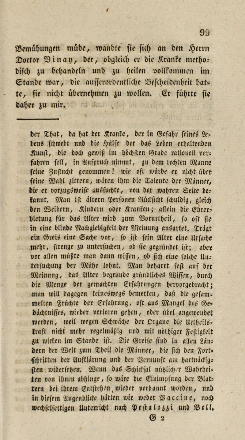 sgcmüfmngen mübe, wanbte fte fiel) an ben jpmn ©octor 23ina»;, bcr, obgleich er bic ÄranFe met^os feifcb ju befjanbctn unb ju Reifen oottFimmtcn im Stanbe nrar, bic aufferorbmtfiebe S3efcl;cibcnfKit bats te, fte nic^t übernehmen $u motten, ßr führte fte baf;cr ju mir. bcr ©hat, ha hat her .firanFe, her in ©efatyr feinet 2e: ben$ fchmebt unh hie 5?ülfe her batf Sehen erhaltenbett Ännft, bie bod? gewtf im höchften ©rabe rationell rer: fahren fort, in üütfpruch nimmt, au hem rechten Spanne feine Suflucht genommen! wie oft würbe er nid)t über feine ©ahl gittern, mären ihm hie Talente her Männer, bie er voriugömeife au»fuchte, pon her mähren ©eite be= fannt. Wan ijt altern ^Jerfonen Oiücfftcbt fchulhig, gleich ben ©eibetn, Äinbern ober Äranfen; allein bie Ehrcr: bietung für baö 2llter mirh jum SSoruttheil, fo oft fte in eine blinbe Wtdhgiebigfeit her Weinuttg an^artet. ©rügt ein 0rei$ eine @ad)e oor, fo ift fein Sllter eine Urfache mehr, ftrenge ju unterfuchen, ob fte gegrünbet ift; aber vor allen müfte matt bann mijfen, ob fid) eine folche Utu terfuchttng her Wühe lohnt. Wan beharrt fejt auf her Weinung, ba6 2llter begrunbe grünblidjeö ©iflfen, bitrd> bie Wenge her gemadjtcn Erfahrungen bervorgebracht; man mill bagegen feine^roegö betiterfeit, baf; bie gefattt= melten fruchte her Erfahrung, oft au£ Wattgel be<> ®e= bad)tni(fr^, mither verloren gehen, ober übel angemenbet werben, meil wegen ©dnvüdje her Organe hie UrthciWs fraft nicht mehr regelmdpig unb mit nötiger Jeftigfeit $u roirfen im ©tanbe i{t. ©te ©reife ftnb in allen Sans bern her ©eit jttrn ©heil bie Wanner, hie ftch ben $ork fchritten her üluflldning unb her ißernunft am hartnäefigs ften mtberfehen. ©enn ba$ ©djicffal mißlicher ©ahrbett ten oon ihnen abhinge, fo iPvire bte Einimpfung her 33lati tern bei ihrem Entgehen(mieber verbannt worben, nnb in biefetn 2iugenblicte hätten mir weher iBacctne, noch tvechfelfeitigen Unterricht nach ipeiialoaji nnb 33eil. 0 2