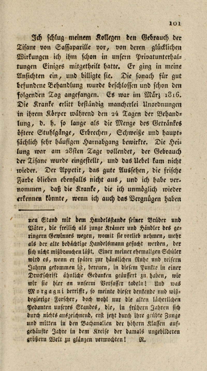 Sfcfj fdjfug meinem Kollegen ben ©eBraucfj ber Sifane von Saffaparillc vor, von bcren glücFlichen SBirFungcn ich ihm fci;on in unfern 9)rivatuntcrhals Jungen Gtnigcö nütgethcilt hatte. Gr ging in meine SInfichten ein, unb billigte fic. Sie fonach für gut befundene SEchanblung mürbe bcfd;loffcn unb fcf;on ben folgenden Sag angefangen. G$ mar im 9}Jdr$ 1816. Sie j^ranFe erlitt beflanbig mancherlei Unorbnungen in ihrem £6rpcr mdhrenb ben 24 £agcn ber 23ehanbs lung, b. h« fo lange al$ bie Stenge beö ©etrdnFeö öftere ©tufjlgdnge, Grbrechen, (Schmeiße unb baupts fachlich fehr häufigen dparnabgang bemirfte. Sie dpci= lung mar am 28|Ten £age vollendet, ber Gebrauch ber £ifanc mürbe eingeftellf, unb baö Uebel Farn nicht mieber. Ser 2lppetit, baö gute 2Iuöfehen, bie frifchc garbe blieben ebenfalls nicht auS, unb ich habe ver¬ nommen , bag bie $ranFe, bie ich unmbglich mieber «rFennen fonnte, menn ich aucl; ba$ Vergnügen haben ne« ©tanb mit bem #«nbel$fhmbe feiner S3rübet unb 93äter, bie freilich als junge Ärdmer unb #änblet bei ge* ringern ©ewinneS wegen, womit fTevorlieb nehmen, mehr ber alte bebächtige dpanbelämann gefudht werben, ber fiel) nicht mißbrauchen laßt, einer meiner ehemaligen ®cl)uler wirb ei, wenn et fpäter jur häuslichen 9tuhe unb reifem fahren gefommen tg, bereuen, in biefent fünfte tu einer 2>rucff<bnft ähnliche ©ebanfen gepuffert ju haben, wie wir fie hier an unferm 2>etfa(fer fabeln! Unb wad SOTorgagnt betrifft, fo meinte biefer benfenbe unb wtß= begierige gorfdjer, bod? wohl nur bie alten lächerlichen tpebanten unfereS ©tanbeS, bie, in frühem fahren (ich burch nichts au^etchnenb, erft jefjt burcl) ihre geübte ^mtge unb mitten in ben 23ach«n«lien ber hebern klaffen auf: gehäufte Sabre in bem Ärcife ber bamalS ungebilbeten großem Welt ju gldnjcn vermochten! öl.