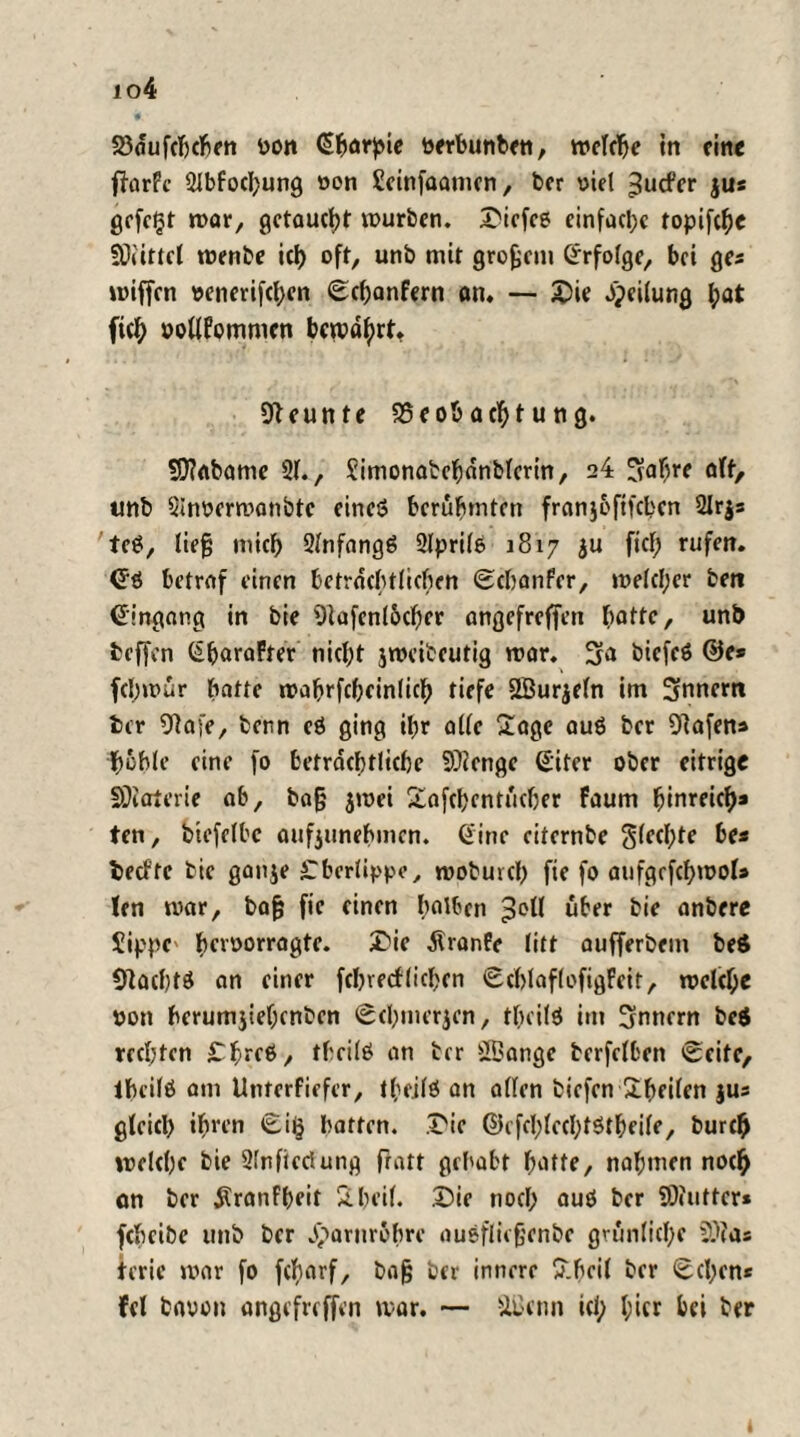 io4 23<fufcbchen von ©harpie verbunben, welche in eine f?arFc 2lbfochung von Beinfoamen, ber viel ^uefer jus gefegt mar, getaucht würben, Diefeß einfache topifche SOÜttcl wenbe ich oft, unb mit großem Erfolge, bei ge* roiffen venerifcl;en Schonfern an. — Die Teilung hö* fich votlfommen bewahrt. Neunte 95eob acht u ng. 5D?abame 21., Simonatehanblerin, 24 ^aljre off, unb 2lnvermanbte eineö berühmten franj&ftfchen 2Ir$s teS, lieg mich 2lnfang6 2lprilß 1817 ju fiel; rufen, ©ö betrof einen beträchtlichen Schanfer, welcher beti ©ingong in bie Olafenl&cher ongefreffen hatte, unb beffen ©baraFter nicht jweiteutig war. 3a biefeö ©e* fcl;wur hatte wahrfcheinlich tiefe Sßurjeln im Snnem ber Olafe, bern cö ging ihr alle Sage auö ber Olafen* hohle eine fo beträchtliche Beenge ©iter ober eitrige SDiaterie ab, bog jwei Safchentucher faum hinreich* ten, btefelbe aufjiinehmen. ©ine eiternbe flechte be* beefte bie ganje Cberlippe, woburcl) fie fo aufgefchwol* (en war, bag fie einen halben ;3oll über bie anbere Jippc' hervorragte. X>ie Äranfe litt aufferbem beS Olachtö an einer febveefliehen SchlaflofigFeit, welche von herumjiehcnben Schmerlen, thcilö im Snnern be$ rechten Chreö, theilö an ber BBange berfelben Seite, lheilö am Unterfiefer, theilö an allen biefen Sheilen }U* gleich ihrrn Si§ hatten, Die ©cfehlechtStheile, burch welche bie 2lnficdung fratt gehabt hatte, nahmen noch on ber $ranfbeit Sheil. Die noch auö ber SOiutter* feheibe unb ber Harnröhre außfliegenbe grünliche ?)ia: terie war fo fcharf, bag ber innere Sheil ber Sehen* fei bavon angefreffen war. — ÜBcnn ich (w* M