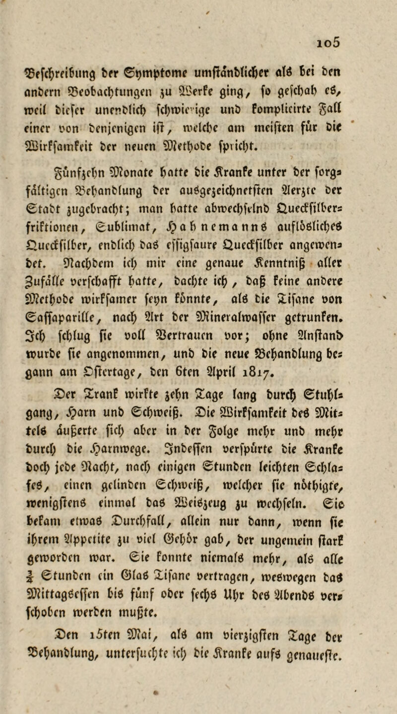 io5 25ef(Breibung ber Sptnptomc umfidnbficBer afß Bei ben anbern 33eobacBtungen $u 2£erfe ging, fo gefcBaB cß, weil biefer unenblicB fcl>n>icvi<|c unb fomplicirte $aff einer oon benjenigen ijl, welche am meiften für bie SSirffamfeit ber neuen SQfetBobe fpvieBt. §ünf$eBn SDionate Batte bie dtranfe unter ber forga faltigen SSebanbfung ber auögejeicBnetften 2Ierjtc ber Stabt jugcbracBt; man Batte abwecBfelnb &uccfftfbcrs friftionen, Sublimat, JpaBnemannß aufloßlicBcß £uecffilber, enblicB baß effigfaure QuecffUbcr angewena bet. 92acBbem icf; mir eine genaue Äenntnijj aller ^ufaffe ocrfeBafft Batte, baebte icB , baß feine anbere SSRetBobe wirffamer fepn fonnte, alß bie SLifane oon Saffaparifle, naef) 2lrt ber SOiinerafwaffer getrunfen. 3cB fcBlug fie oofl S3ertrauen oor; oBne 2lnfiani> würbe fie angenommen, unb bie neue S3eBanblung Be« gatm am £ficrtage, ben 6ten 2lpril 1817. 25er Sranf wirfte jeBn £age fang burcB StuBl« gang, £arn unb Schweiß. Die SßirffamFeit beß SDiita telß äußerte fief) aber in ber golge nieBr unb mehr burcf; bie ^arnmege. 3nbeffen oerfpürtc bie dtranfe bocB jebe OlacBt, naef) einigen Stunben leichten ScBfaa feß, einen gclinbcn Schweiß, welcher fie nothigte, wenigffenß einmal baß SBeißjeug $u wechfefn. Sic befam etwaß Durch fafl, aflcin nur bann, wenn fie iBrem 2lppetite ju oiel ©chor gab, ber ungemein fiarB geworben war. Sie fonnte niemals meBr, alß affe | Stunben ein ©faß £ifane oertragen, weswegen baß SDfittagßeffen biß fünf ober fechß Ul;r beß 2lbenbß ocr* fcBobcn werben mußte. Den i5ten 50»ai, afß am oierjigffen £age ber fßeBanbfung, unterste icf> bie jtranfe aufß genauere.