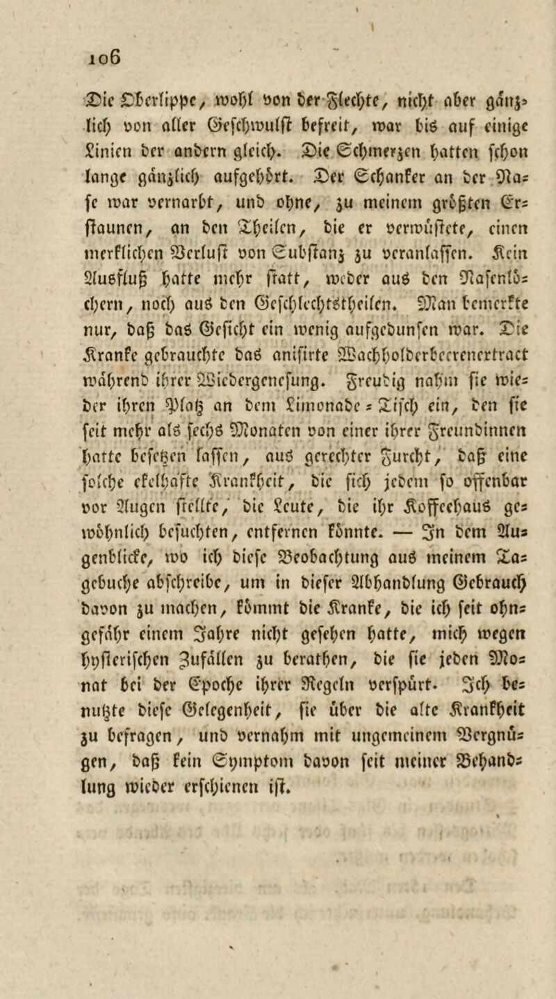 io6 Sie Sbcrlippc, wohl von hft Siechte, nicht aber gdnj> lief; von aller ©efchwulfi befreit, war biö auf einige Sinicn ber anbern gleich* Sie ©chmerjen Ratten fchon lange ganjlicf) aufgehbrt. Ser Sefjanfer an her 9k; fc war vernarbt, unö ebne, ju meinem größten ©rs ffaunen, an ben 'Steilen, bie er verwüffete, einen merf(icl)cn Berluft von Subffanj ju vcranlaffen. $cin Ausfluß hatte mehr fratt, webet auö ben Bafenlbs ehern, noch auö ben @cfcl;lecl;töißeilen. B?an temerffe nur, baß baö ©eficf;t ein wenig aufgebunfen war. Sie $ranfc gebrauchte baö anifirte SBachholberbeerenertract wdhrenb ihrer äßiebergenefung. greubig nahm fie wies ber ihren ^laß an bent £imonabc s Sifcl; ein, ben fie feit mehr a(ö fcc»)ö Monaten von einer ihrer greunbinnen hafte befetjen faffeti, auö gerechter gurcf)t, ^aß f‘nc foichc efelhafte iRranfheit, bie fiel; jebem fo offenbar vor Slugcn ff eilte, bie Scute, bie ihr Äoffeefjauö ges wohnlich Gefuchten, entfernen Fonnte. — 3n bem 2lus genblicfc, wo ich biefc Beobachtung auö meinem £as gebucl;e abfehreibe, um in biefer Slbhanbfung ©ebraucl) bavon ju machen, f&mmt bie dtranfe, bie ich feit ohns gefdhr einem 3al;re nicht gefehen hatte, mich wegen hnfferifchen ^ufdllen ju beratben, bie fie jeben Bios nat bei ber ©poche ihrer Regeln verfpürt. ügeh b'ts nutzte biefc ©clcgenbeit, fie über bie alte Äranfheit ju befragen, unb vernahm mit ungemeinem Bergnus gen, baß fein ©pinptom bavon feit meiner Behanbs lung wicber erfchicncn i|T.