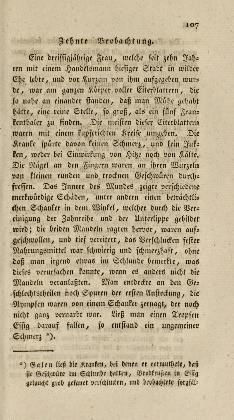 Zehnte Beobachtung. <5ihe &retffigjäbrjgc grau, 'welche feit $cbn ^abs rcn mit einem jpanbclömann biefiger Statt in milber lebte, unb yoc Surjem yon ibtn aufgegeben murs be, mar am ganzen Körper yollcr ßiterblattern, bic jo nabe an einanber fianben, bafj man SOiubc gehabt hatte, eine reine Stelle, fo grofj, a(3 ein fünf gratis fentbaler $u ftnben. &ie meinen biefer ©itcrblattcm roaren mit einem fupfcricfjten Greife umgeben. Die ^ranfe fpurtc bayort feinen Scbmerj, unb fein 3uFs Fen, roeber bei Cinmirfung yon dpiße noch yon teilte. Die Dldgel an ben gingern mären an ihren 2Bur$eltt yon Fleinen runben unb troefnen ©efebmüren burefjs freffen. Daö innere bcö SDlunbeö jeigte yerfcfjiebcne merfmürbige Schaben, unter anbern einen betrdcl;tlU eben Scbanf’er in bent ÜBinfel, meiner burcf; bic Bers cinigung ber ^aljnrcitye unb ber Unterlippe gebilbet roirb; bic beiben SOianbetn ragten f;eryor, maren aufs gefcl>tyollen, unb tief ycrcitcrt, baö Bcrfcblucfcn fefter 9lal;rungömittel mar febmierig unb fcl;mcr$f>aft, ohne ba§ man irgenb ctmaö im Scblunbe bemerfte, maö bicfcS yerurfacbcn fonnte, menn eö anberö nicht bie 9)lanbcfn ocranlafjtcn. SÜian entbeefte an ben ©es fcf)led)töt^eilen noch Spuren ber erften 2ln(iecfung, bie 9h;ntpfen maren oon einem Scbanfcr jernagt, ber noch nicht ganj yernarbt mar. i'iefj man einen Sropfctt Sfftg barauf fallen, fo entffrmb ein ungemeiner Scl;mer$ *). *) Sälen fie# bie Äranfet», bet beiten er vermutbete, bafi fie @efd)tt»üre im Schltmbe tjatten, SBrobfruften tn Cfjiij getauefjt grob gefanet verfcblucfen, unb beobachtete forgfal*