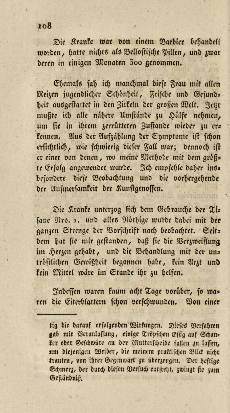 io8 Sic ÄranFe war ton einem Barbier hcbanbelt morben, f;atrc nichts als Belloffifcbc Rillen, unb jmar beren in einigen Monaten ooo genommen. ©bcmals fab tcl) manchmal tiefe grau mit allen Seelen jugcnblicbcr Scb&nbcit, grifd;e unb ©efunbs beit auSgcftaitct in ben $irfe!ti ber großen SBelt. Sctjt mußte ich alle nähere Umftdnbe ju Spulfe nehmen, um fic in ihrem jerrutteten 3ußonbe lieber $u cra Fennen. 21uS ber 2luf$dblung ber Symptome ift fchott erftebttieb, mie fcl)mierig biefer galt mar; bennoeb ift er einer oon benen, mo meine SQ?etf;obe mit bem grbfja te (Erfolg angemenbet mürbe. Sch empfehle baber ins* befonbere biefe Beobachtung unb bie oorhergehenbe ber Slufmerfamfcit ber ^unffgenoffen. Sie ßranFe unterzog ficb bem ©cbraucf)c ber £ia fanc Oho. 1. unb alles Olotbige mutbc babei mit ber gatten Strenge ber Borfchrift nach beobachtet. Seita bem bot fie mir geffrutben, baß fte bie Bcrjmciflung im J)erjcn gehabt, unb bie Bchanblung mit ber uns trofrlicben ©emißbeit begonnen höbe. Fein Slrjt unb Fein Mittel marc im Stanbe ihr ju helfen. Snbeffcn maren Faunt acht £age vorüber, fo maa ren bie ©iterblattcrn fd;on oerfcl;munben. Bon einer ttg Me bat'auf crfclgettben Sßirfungen. SMcfetf Verfahren gab mir «Sevanlaflnng, einige SCröpfdjen ©fftg auf @chan= Jer ober ©efchwüre an ber 9Jtutterfchetbe fallen ju taffen, um btejenignt Sßeiber, bie meinem praftifchen SölicE nicht trauten, »on ihrer ©egenwart ju überjeugen. 3ber heftige ©chmerj, ber burch tiefen 23crfu<h entgeht, jipingt fte 3um ©ejtdnbnijt.