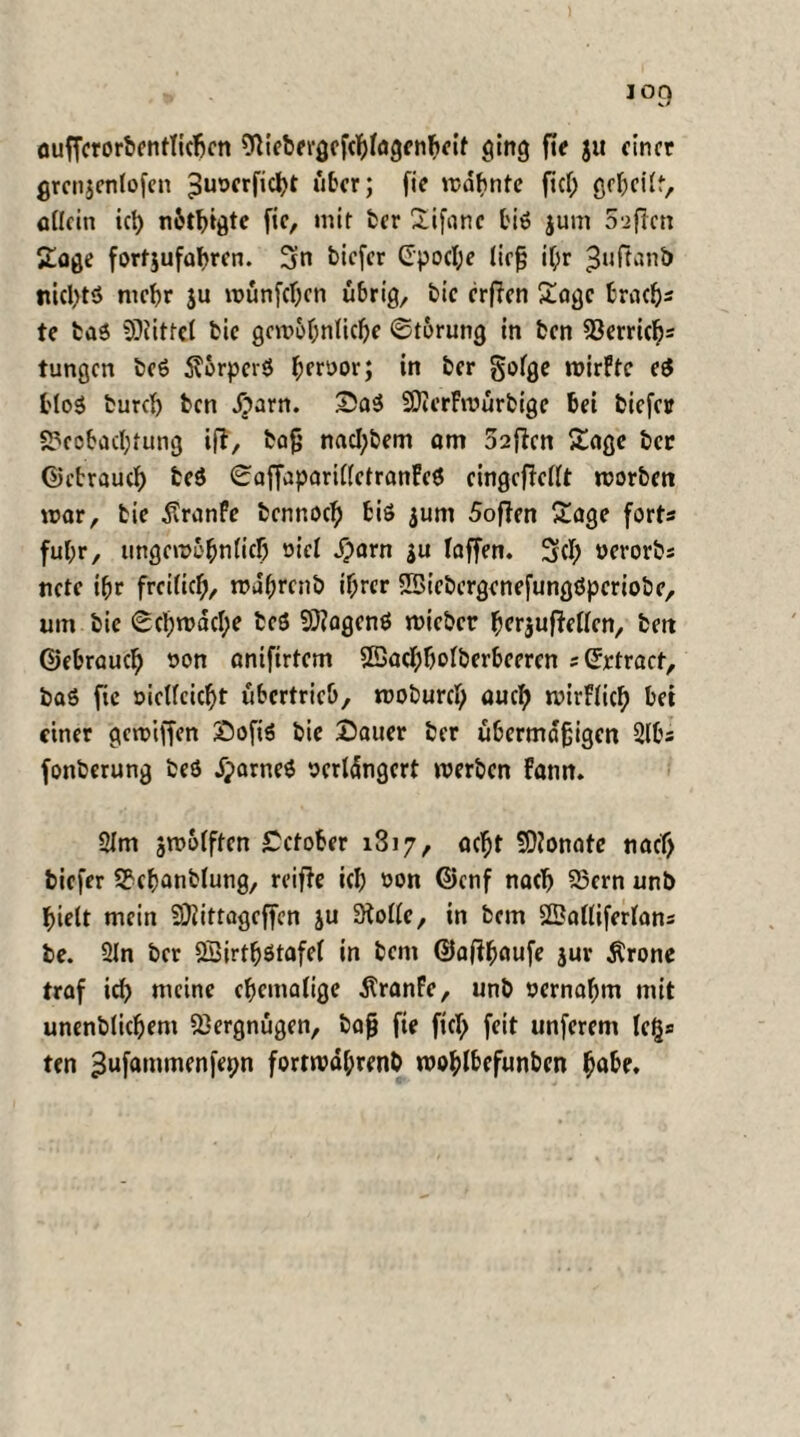 oufferorbentlicbcn %'ebergcfcblagcttbeif ging fie ju einer grcnjcnlofcn ^uocrfic^t über; fic mahnte fiel; geheilt, allein icb n&tbigtc fic, mir ter Xifanc biö jum Säften Soge fortjufabren. 3n tiefer CpocI;e ließ il;r 3»<ftanb nichts mehr ju münfeben übrig, tic erfien Soge brach* te taS ©littel tic gewöhnliche ©torung in ten fBerrtc^= tungen teS $orpcr$ fjerüor; in tcr golge mirftc ei bloS tureb ten «£arn. DaS SDterfmürbige bei tiefer Beobachtung if?, tafj nacl;tem am 32flcn Sage tcr ©ebraueb te$ ©affaparillctranFcS cingcficllt worben mar, tie £ranfe tennoeb biö $um 5oflen Sage fort* ful;r, ungewöhnlich oicl #arn ju laffen. 3(1; oerorts nete ibr freilich, wabrent ihrer SBietcrgcnefungöperiotc, um tic ©cbwacl;e teö 9}?agenö mietet bcrjufWlcn, tett ©ebraueb ton anifirtem SBacbholberbcercn s©ctrart, taö fie öietfeiebt übertrieb, motureb auch wirflicb einer gewiffen Dofis tic Dauer ter übermäßigen 2lb* fonterung teö jparneS oertdngcrt merten bann. 21m ämbfften Dctober i3i7, acht konnte naef; tiefer Bcbantlung, reifte ieb ton ©enf nach Bern unb hielt mein fOiittagcffen ju Stolle, in tem SSBalliferlans te. 2ln tcr Söirtfjstafel in tem ©afib^ufe juv Ärone traf id) meine cbemalige dtranfe, unb oernabm mit unentlicbem Vergnügen, tajj fie fiel; feit unferem leg* ten ^ufammenfepn fortmdl;rent wobl&ffunbcn höbe.