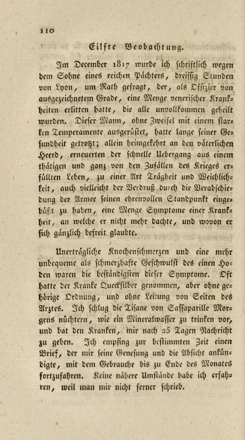 1 IO ßilfte S3eoböcbtung. 3m TJecember 1817 würbe icl) fcbriftlicb wegen bem Sohne eincß reichen spdchterß, breiffig Stunben non £pen, um 9iatb gefragt, ber, alß £fp}icr oon außgejeichnetem ©rabe, eine SDienge »cncrifcher dlranFs feiten erlitten batte, bie alle unnollfommen gebeilt würben. £>iefer Sjiann, ebne 3mcifel mit einem jlars Fcn Temperamente außgeruftet, hatte lange feiner ©es funbbeit getrost; allein beimgefebrt an beu väterlichen Jpeerb, erneuerten ber fepnclle Ucbergang auß einem tbatigen unb ganj oon ben ßuföllen beß $riegeß ers füllten £cben, ju einer 2lrt Trägheit unb 2Beicl;licb= Feit, auch vielleicht ber 93erbru§ buicf; bie fBerabfcI;ie= bung ber Slrmce feinen cbrerwollen Stanbpunft ringe* büf.t ju baten, eine SOienge Symptome einer Äranfs beit, an welche er nicht mehr baepte, unb wooon er fiel; gdnjlicb befreit glaubte. Unerträgliche Änochenfchmerjen unb eine mehr unbequeme alß fchmer$h«fte ©efcpwulfi beß einen jpos ben waren bie beftdnbigften biefer Spmpfome. £5ft batte ber $ranfe Guecffilber genommen, aber ohne ge= hörige £rbnung, unb ohne Leitung von Seiten beß 2lr$teß. Scb fcl;lug bie Tifane von Saffaparillc 93?or* genß nüchtern, wie ein 9)i'incralmaffcr ju trinfen oor, unb bat ben Jlranfen, mir nach 25 Tagen Nachricht ju geben. 3cb empfing jur beffimmten £eit einen S3rief, ber mir feine ©enefung unb bie Slbficbt anFuns bigte, mit bem ©ebrauche biß $u ©nbc beß SDionateß fortjufahren. teilte nähere Umftanbe babc icl; erfal;=» ten, weil man mir nicht ferner fcl;rieb.