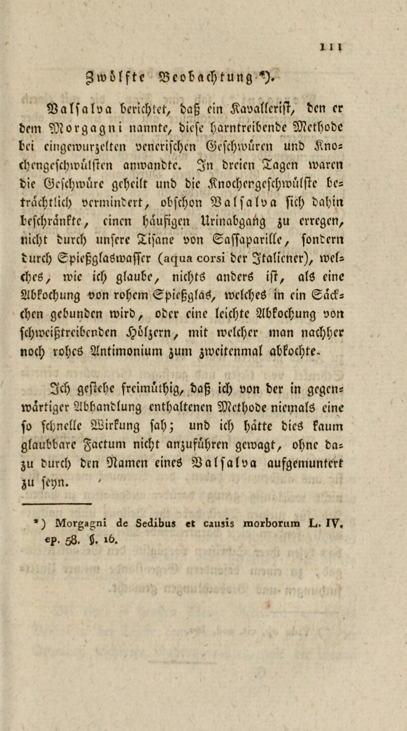 Zwölfte SScobacljtung 33atfaloa berichtet, bafj ein Äaoallerif?, ben er bem Morgagni nannte, tiefe barntreibenbe 3D?ctf>obc bei eingewurjcltcn ocnerifchen ©efchwüren unb £nos cbengcfcbwülftcn anwanbfe. 3« breien Gingen waren bie ©efchwürc geteilt unb bie ^nod;ergcfcf;wu(fte bes trdcfjtlicl) oermintert, obfebon 5}al falsa fiel) bal;in I'ef({;rdnftc, einen läufigen Urinabgang ju erregen, nietet burefj unfere £ifane oon 0affapari(le, fontern turch 0piefjglaSwaffer (aquacorsi ber Italiener), rnU cf;eS, wie ich glaube, nichts anberS ifT, als eine SIbfocbung oon rohem (^piejjjglaS, welches in ein Sdcfs eben gebunben wirb, ober eine leichte 2lbfocbung son fcbweifjtreibcnben dpel^cm, mit welcher man nachher noch voheö ülntimonium jum jweitenmal abfochte- 3cb gefiebc freimuthtg, bajj ich son ber in gegens wdrtiger SIbbantlung enthaltenen 5D?ctbobe niemals eine fo fcbnelle iBirfung fab; unb ich batte bieS faum glaubbare gactum nicht anjufübren gewagt, ohne bas ju turcl) ben Flamen eines 2}at falsa aufgemuntert ju fepn. *) Morgagni de Sedibus et caujis raorborum L. IV. ep. 58. $. »6.