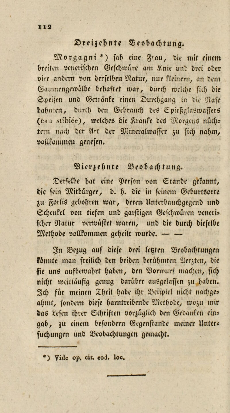 ] 13 Sreijebttte Beobachtung. Morgagni *) fab fine §mu, t>ie mit einem fcreiten oenerifeben ©efebwüre am $nie unb brei ober t>tir anbern oon bcrfelben Otatur, nur {(einem, an bent ©aumengewolbe behaftet mar, bureb mclcbe fiif; bie ©peifen unb ©etranfe einen Durchgang in bic Olafe babrren, burcl) ben ©ebraueb beö ©piehglaömafferS (enu slibiee), melcbeS bic Traufe beS SDiergcnö nüctys tern nacb ber 91-r ber lOi'mcralwaffcr ju fiel; nahm, oollfommen genefen. Bierjebnte Beobacb tung. £»erfelbe bat eine O^rfon oon ©tanbe geFannt, feie fein Mitbürger, b. b* bic in feinem ©cburtSorte ju gorliö gebobren mar, beren- Unterbaucbgegcnb unb ©cbenFel oon tiefen unb garftigen ©efebmüren ocnerU feber Dlatur öermüftet maren, unb bie burcl; biefelbe 3)?etbobc oollFommen gebcilt mürbe.- 3tn Bcjug auf biefe brei festen Beobachtungen Fbnnte man freilich ben beiben berühmten SJIerjten, bic fie un$ aufbemabrt hoben, ben Borwurf machen, fief; nicht weitläufig genug baruber auSgelaffen ju hoben. 3d; für meinen Sbfil hohe ihr Beifpict nicht naebges abmt, fonbern biefe borntreibenbe Biethobe, moju mir baS i'efcn ihrer Schriften oorjüglicb ben ©ebonfen eins gab, ju einem befotibern ©egenftanbe meiner Unters fucbutigen unb Beobachtungen gemacht. *) yide op, cit. eod. loc.