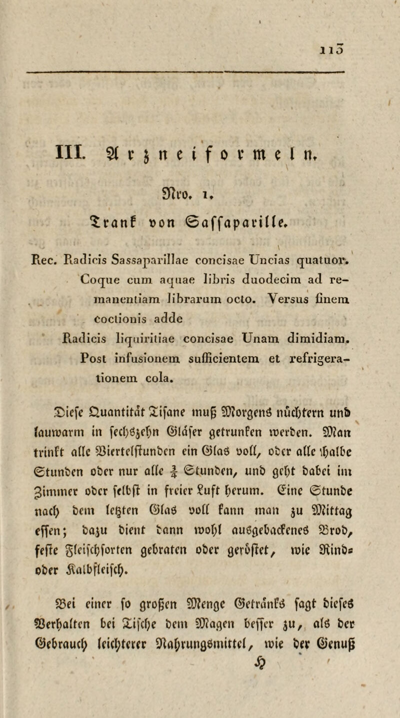 HO « III. Slrjiteiformeln» Sftro, l. ‘tranf son 0affapanUe, Rec. Radicis Sassaparillae concisae Uneias quatuor. Coque cum aquae libris duodecim ad re- maucntiam Jibrarum oclo. Versus fineiu cocliouis adde Radicis liquiritiae concisae Unam dimidiam. Post infusionein. sufficientem et refrigera- tionem cola. £iefe Quantität £ifane tnug SDforgenö nüchtern unb fauwarm in fecljöjefjn ©lafer getrunfen werben. 9?ian tvinft ade 23ierte(fiunbcn ein ÜHaö oott, ober aUe rtjalbe ©tunben ober nur affe \ Stunben, unb gebt babei im ^immer ober felfcff in freier ?uft herum. Sine @tunbe naef) bem testen ©faö »off fann inan $u Mittag effen; baju bient bann wof;t auögebadfeneö 23rob, fefte glcifcijforten gebraten ober geroffet, wie 9\inbs ober Äalbfleifcl). 23ei einer fo großen 20?engc ©etrdnfä fagt biefeS Verhalten bei £ifcf;e bem SCftagen beffer $u, a(ö bet ©ebraueb (eid;terer 9kbrung6mittc(, wie ber ©enujj 8)