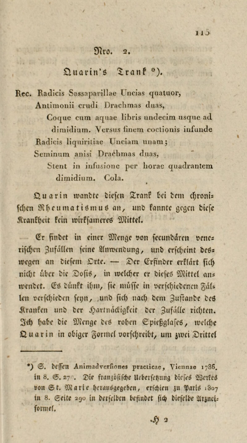 1 i J Dlt'O. 2, Quann’S ^ranf #). Rcc. Radicis Sassaparillae Uncias quatuor, Antimonii crudi Drachmas duas, Coque cum aquae libris undecim usque ad dimidium. Versus finem coclionis infunde Radicis Uquiritiae TJuciam unamj Seminum anisi Drachmas duas, Stent in infusione per borac quadrantem dimidium. Cola. Qua rin wanttc tiefen £ranF bei tem cljronis fd)cn Sftbeumatiömuö an, unb fannte gegen tiefe Äranfhcit Fein wivffamcreö Mittel. Cfr fintet in einer Stenge t>on fccuntdren oencs rifcf;cn ^ufdüen feine Sinwenbung, unb erfebeint bcös wegen an tiefem £rte. — £cr (Lrfinber erflart fxc^ nicl)t über tie Dofiä, in welcher er biefeö Mittel ans weiltet. (£6 tünft if)in, fie muffe in ucrfcf)icbcncn <$dls len rcrfdjietcn fet;n, unb fiel) nach bem ^ufiante teä ^raufen unb ber jpartnädigfeit ber ^ufdllc richten. 3<h bäte bie 9)ienge teö rohen 0piefjglafeö, welche Quarin in obiger Formel oorfebreibt, um jwei drittel *) <3. teffen Animadrerfiones practicae, Viennae 1786. in 8. ©. 27 . ©je fvanjofifcbe Ucbeifeßuna biefeö SBerEeä »on ©t. Sföarie benuißgegebcn, erfebien ju <paviö i3o7 in 8. ©eite 290 in betreiben befinbet ficb biefelbe SUjnci: forntef,