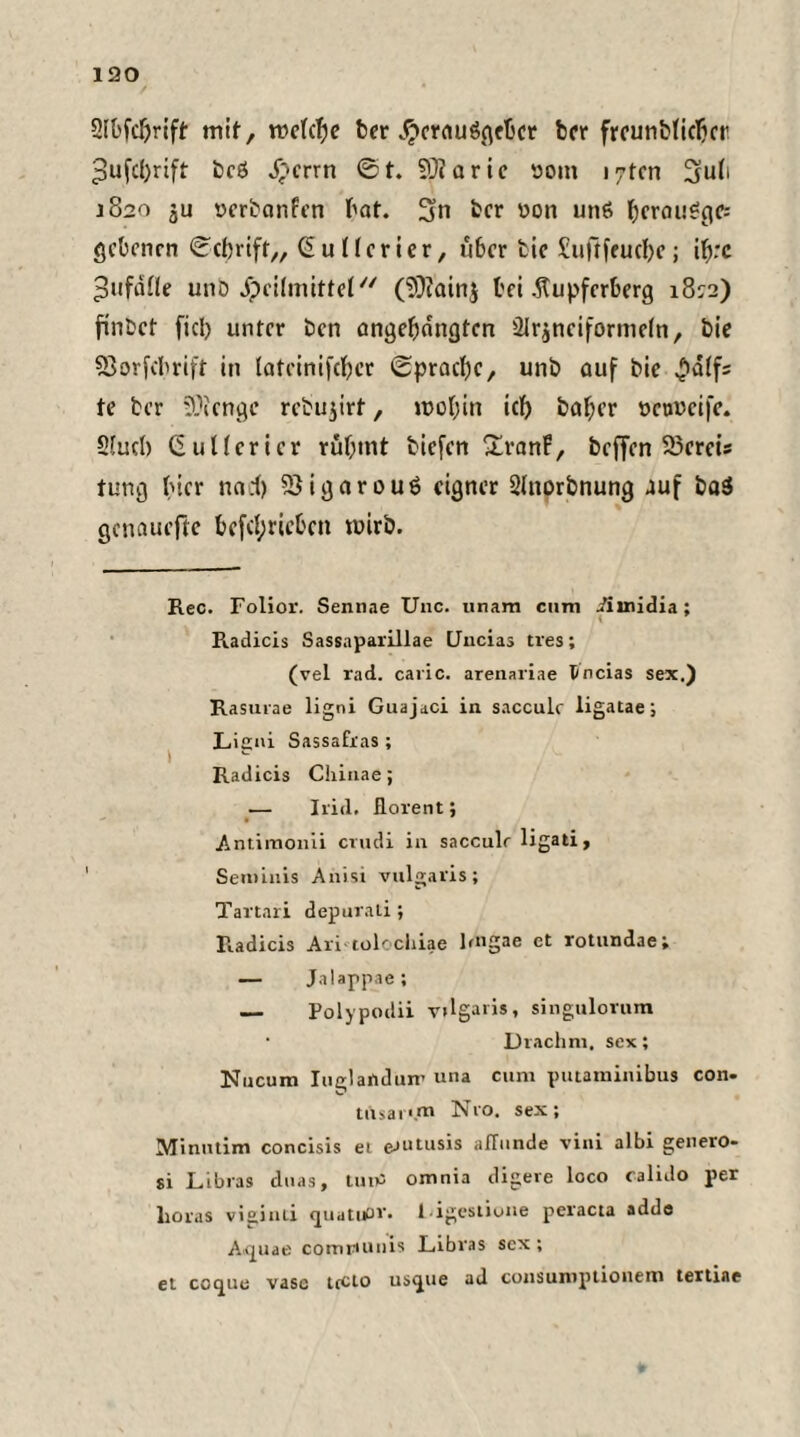 2K)fd)rift mit, roctcfje ber Herausgeber ber frcunbliclicr 3ufc()rift bcß Herrn ©t. SÜfaric öoin lytcn 3ub 1820 ju »erbanfen bat. 3n bcr üon uns f>crau^cic= gebenen ©cbrift,, Ciulfcrier, über tie Suftfeucbe; i^rc ^ufaÜe unb Heilmittel (?0?ainj bei .ftupferberg 18:2) ftnbet fiel) unter ben angebangten 21r$nciformeln, bie 93orfcbrift in latcinifeber ©pracbe, unb auf bie £dtfs te ber Stenge rebu^irf, n>obin icb baber ttcnvcife. Slucb (2ullerier ruf;int biefen XranF, beffen 23ereis tung hier nad) ^QigarouS eigner Shiorbnung auf ba3 genauefte betrieben tuirb. Rec. Folior. Sennae Unc. unara cum iiinidia; R.adicis Sassaparillae LJncias tres; (vel rad. caric. arenariae Üncias sex.) Rasurae ligni Guajaci in sacculc ligatae; Ligni Sassafras; Radicis Chinae; — leid, florent; Antimonii crudi in sacculr ligati, Semiuis Anisi vulgaris; Tartari depurali; Radicis Ari tolochiae lmgae ct rotundae; — Jalappae; — Polypodii v»lgaris, singulorum • Drachm. sex; Nucum lug! an dun’ una cum putaminibus con- tusai'.m N10. sex; Minutim concisis ei e-iutusis affunde vini albi genero- si Libras duas, luitf omnia digere loco calido per Loras viginti quatudr. Ligestione peracia adde Atpiae comrumis Libras sex ; et cccjue vasc ttclo us<jue ad cousuniptioiiem tertiae