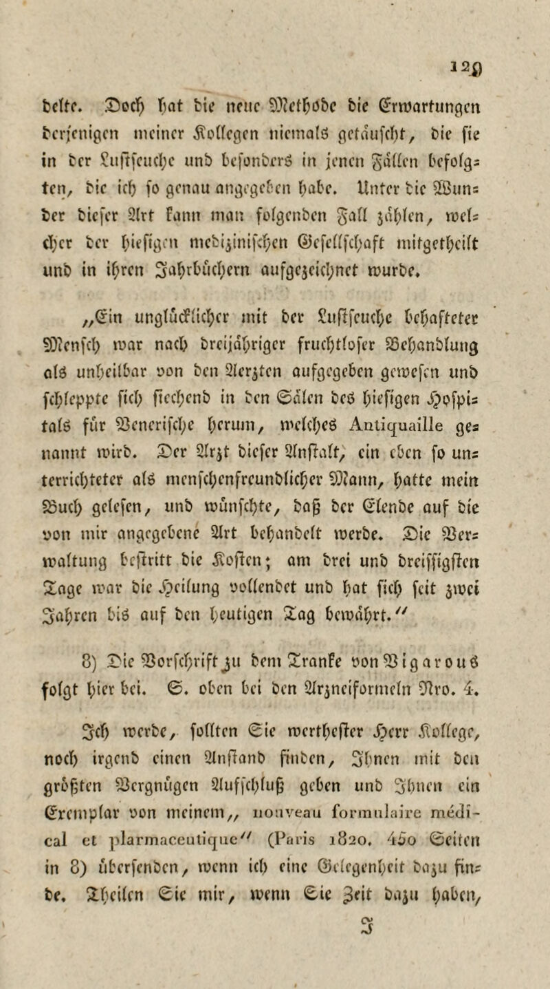 bette. Sed) bat bie neue SÜcefhobe bie Srmartungen derjenigen meiner Kollegen niemals gctdufcf)t, bie fie in ber £uftfcu(i;c unb befonbrrS in jenen gallen befofga ten, bie ich fo genau angegeben Ijabe. Unter bie SBuns der tiefer 2lrt Faun man folgenben gall jagten, mU ct;cr ber (üefigen mebi$inifchen @efe((fcf)aft mifgethcilt unt in ihren Jahrbüchern aufgc$eicl;nct mürbe. „Sin unglücklicher mit ber Suflfeuche behafteter SDienfcf) mar nach brcijahriger frudjtlofer Söehanblung als unheilbar non ben 2ler$ten aufgegeben gemefen unb fchleppte fiel; ftectjcnb in ben ©dien beS hü’figen dpofpia talS für 23enerifcl;e hemm, melcl)eS Antiquaille gea nannt mirb. Ser 2lrjt tiefer 2lnfFalt, ein eben fo una terrichteter als menfcbcnfrcunblicber 9J?ann, h^ttc mein 58uch gelefen, unb münfehte, bafj ber Slenbe auf bie von mir angegebene 2Jrt behanbelt merbe. Sie 23era maltung betritt bie Sofien; am brei unb breifftgfiett Sage mar bie dpeilung oollenbet unb bat fiel) feit $mci fahren bis auf ben heutigen Sag bemdbrt. 8) Sie SSorfchriftju bent SranFe von'iöigarouö folgt l,)icr bei. 0. oben bei ben 2lrjneiformeln 91ro. 4. ^ch merbe, folltcn 0ie merthefler Jperr dtollege, noch irgenb einen 2lnflanb finben, Jbncn mit ben größten Vergnügen 2luff(l)lujj geben unb Jbnen ein Sremplar von meinem,, nouveau formulaire medi¬ cal et plarmaceuUquc// (Paris 1820. 40o 0eiteil in 8) überfenben, menn ich eine ©elegenheif ba$u fina be. Sbeilen 0ie mir, menn 0U $eit baju tyabm,