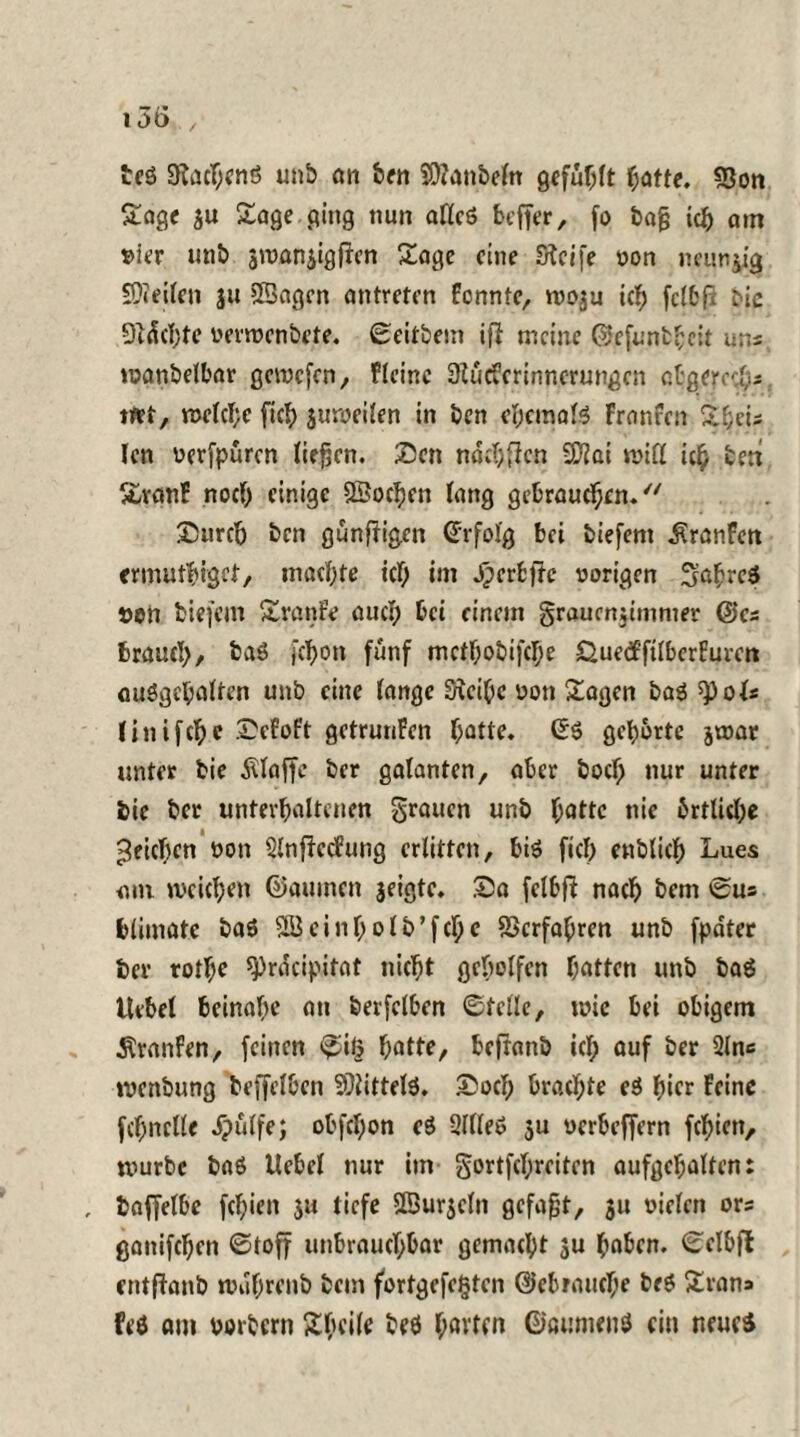 teS StacftenS unb an ben SOianbeln gefüllt ljatte. SSon Sage au Sage ging nun aflcö beffer, fo bafj ich am s>ier unb awanaigften Sage eine Steife yon neunzig SDteilen ju Sßagcn untreren Pennte, woju ich fclbfi Mc Dtdchtc yerwenbete. ©eitbem ift meine ©cfunbftcit uns wanbelbar gewefen, f leine Stucfcrinncrungcn obgered.s tttt, n>etcl;c [ich jurecilen in ben ehemals Franfcn St;eis len yerfpuren liefen. Sen ndcftflcn SD^ai will ieft ben SvanP noch einige ©ochen lang gebrauchen. £5urch ben gunftigen Erfolg bei biefem dtranFen ermutiget, machte icl; im ^erbfte vorigen 3aftrc6 »en biefem Sranfe aucl; bei einem §raucn;immer @cs brauch, ba6 jcljon fünf mcthobifcI;e Öuetfftlbcrfuren auögeftalten unb eine lange Steifte yon Sagen ba6 tyoU linifefte .SeEoPt getrunPen ftatte. ©6 gehörte jwat unter bie klaffe ber galanten, aber buch nur unter bie ber unterhaltenen grauen unb ftatte nie brtlicfte Reichen von SlnftccPung erlitten, biö fiel; enblicft Lues <un weichen ©auinen jeigte. Sa felbft nach bem ©us blimatc ba6 SBcinholb’fche Skrfaftren unb fpdter ber rothe ^rdeipitat nicht geholfen hatten unb ba6 Uebel beinahe mt berfclben ©teile, wie bei obigem Traufen, feinen ©iß hatte, befranb icl; auf ber 2lns wenbung beffelben 9)iittel6. £ocl; brachte e6 hier Peine fchnclle ipülfe; obfcl;on cö 3llle6 5U verbeffern festen, würbe ba6 Hebel nur im gortfchrcitcn aufgchalten: , baffelbc fchiett ju tiefe Sßuracln gefaxt, 31t oielcn ors ganifchen Stoff unbrauchbar gemacht ju ftaben. ©clbfl entflanb wdftrenb bem fortgefc§ten Gebrauche be6 Sran» feö am yorbern Sfteile b?6 ftavten ©aumenö ein neue*