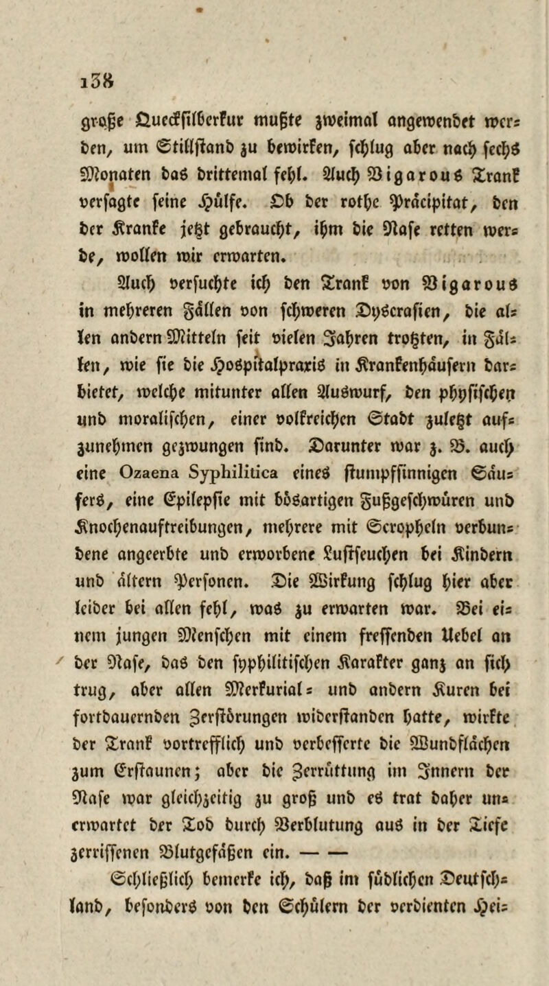 grofje ÖuccffilberFur mußte jweimal angewenbet wer* ben, um ©tillftanb ju bcwirFen, fcblug aber nach fecb$ Sftonaten ba6 brittemal fehl. 21ucb VigarouS XranF verfogte (eine Jpülfe. Ob ber rotbc ^rdeipitat, ben ber ÄranFe je§t gebraucht/ i^m bie 9lafe retten wer« be, wollen mir erwarten, 2lucb oerfuebte icb ben £ranF twn VigarouS in mehreren gatten non ferneren OpScraften, bie als len anbern Mitteln feit oielen fahren trotten, in gdU fett/ mie fie bie dpoöpttalprariö in Äranfenbdufern bars bietet, welche mitunter allen Qluöwurf, ben pbpfifeben unb moralifcben, einer oolFreicben 0tabt $ufe§t auf« junebmen gcjwungen finb. darunter war $. 55. aud> eine Ozaena Syphilitica eines flumpffinnigen ©aus ferS, eine ßpilepfte mit bböartigen gußgefebwüren unb $nod;enauftreibungen, mehrere mit ©cropbeln oerbuns bene angeerbte unb erworbene £uftfeucT;en bei Äinbern unb altern ^erfonen. £)ie Sßirfung feblug hier aber leiber bei allen fehl, was ju erwarten war. 55ei eis nein jungen -DJlenfcben mit einem freffenben Hebel an ' ber Sftafe, baö ben fppbilitifcben ÄaraFter ganj an fiel) trug, aber allen 20?erFuria(s unb anbern Äuren bei fovtbauernben Zerrungen wiberftanben butte, wirFtc ber SranF vortrefflich unb oerbefferte bie &Öunbfldcbm jum (Jrftauncn; aber bie Zerrüttung im Innern ber 9tafe war gleichzeitig $u groß unb eö trat baber uns erwartet ber £ob bureb Verblutung aus in ber Xicfc jerriffenen 5ölutgefdßcn ein.- Schließlich bemerfe ich, baß im füblicben Oeutfcb= lanb, befottberS oon ben Schülern ber verdienten ^ei=