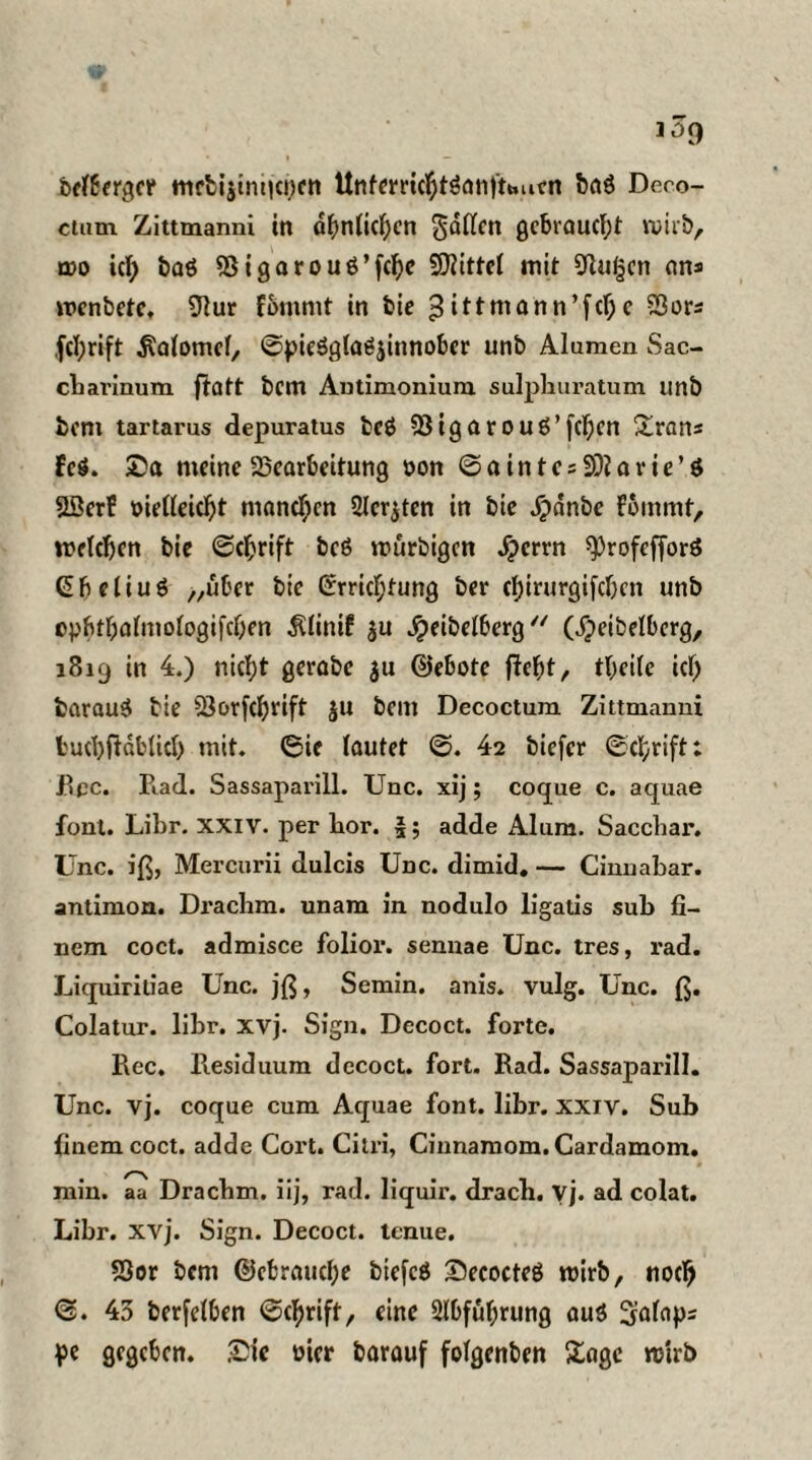 bclbergcr mrfci$tm|ci)cn Unfemcbtöanfttmen ba$ Deco¬ ctum Zittmanni in ähnlichen fallen gebraucht wirb, cdo ich baö Bigarouö’fcbe Spittel mit STtutjcrt an* wcnbctc, 91ur f&mrnt in bie 3ittmann’fcf;c Bor* ,fcl;rift $alomcl, ©pieSglagjinnober unb Alumen Sac- cbarinum fiatt bcm Autimonium sulphuratum unb bonx tartarus depuratus bcö Bigarouö’fchcn £ran* feg. Sa meine Bearbeitung »on ©ainte*SOIarie’S Söerf oielleicbt mannen Sichten in bie Jpdnbe fbmmt, welchen bie ©ebrift bcö würbigen fperrn sprofefforö Ebeliuö „über bie Errichtung ber ebirurgifeben unb cpbfbalntologifcben ^linif $u jjeibelberg “ (fpeibelberg, 1819 in 4.) nicht gerabe $u ©ebote fleht/ tbcile ich fcarauö bie Borfcbrift $u bcm Decoctum Zittmanni bucbftdbücb mit. ©ie lautet ©. 42 biefer ©ebrift: Rpc. Rad. Sassaparill. Unc. xij; coque c. aquae font. Libr. XXIV. per bor. 5? adde Alum. Sacchar. Unc. iß, Mercurii dulcis Unc. dimid. — Cinnabar. antimon. Drachm. unam in nodulo ligatis sub fi- nem coct. admisce folior. sennae Unc. tres, i*ad. Liquiritiae Unc. jß, Semin. anis. vulg. Unc. ß. Colatur. libr. xvj. Sign. Decoct. forte. Ree. Residuum decoct. fort. Rad. Sassaparill. Unc. vj. coque cum Aquae font. libr. xxiv. Sub (inemcoct. adde Cort. Citri, Cinnamom.Cardamom. min. aa Dracbm. iij, rad. liquir. dracb. vj. ad colat. Libr. xvj. Sign. Decoct. tenue. Sßor bcm ©cbraucl;e bicfcö Secocteö wirb, noch ©. 43 berfelben ©ebrift, eine Abführung au$ Salap* pe gegeben. Sie oicr barauf folgenden Sage wirb