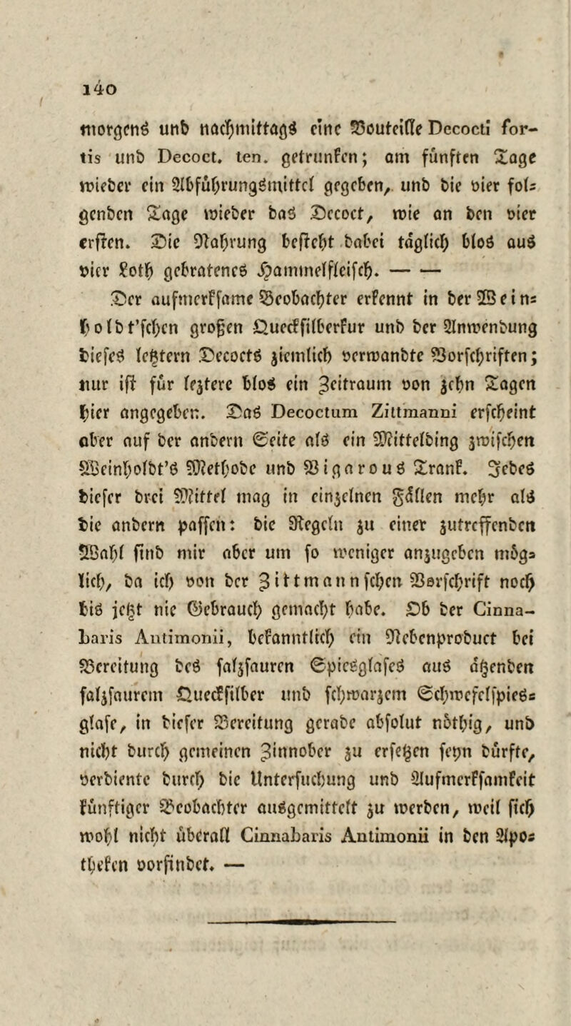 morgen^ unb nacfjmittagS eine 33outei(le Dccocti for- tis unb Decoct. ten. getrunfen; am fünften Sage uneber ein 2l&ful)rungömittcl gegeben, unb bie oier fols genben Sage wieber baS .Decoct, wie an ben nier erffen. Die Dlaf;rung befielt habet taglicl; bloö auS nier ?otf> gebratenes ^»ammelffeifcft.- Der aufmerffame Beobachter erfennt in ber 23ei ns fcolbt’fchcn großen Quecffilberfur unb ber 2Inwenbung tiefes festem DecoctS jicmlicb nerwanbte ?SorfcI;riften; nur iff für lejtere blo$ ein jeitraum non $cf>n Sagen hier angegeben. DaS Decoctum Zittmanni erfeffeint ober auf ber anbem ©eite als ein Sftittefbing jmifeben SSeinholbt’S SOiethobe unb Bigarouö SranF. ScbeS tiefer br-ci Mittel mag in einzelnen grillen mehr als tie anbern paffen: bie Siegeln ju einer jutreffenben 53afjl ftnb mir aber um fo weniger anjugeben m5g» lief;, ba icf) non ber ^ i 11 m n n n fcl;cn 23erfcf>rift noch tiö jc£t nie ©ebrauef; gemacht habe. £>b ber Cinna- Laris Autimonii, bekanntlich ein Slcbenprobuet bei Bereitung beö faljfaurcn ©picSglafeS aus a^enben faljfaurem 0uee?filber unb fcl;warjcm ©cI;inefclfpieSs glafr, in tiefer Bereitung gerate abfolut n6tl;ig, unb nicht burch gemeinen ^innober $u erfaßen fepn burfte, nerbiente burcl) bie Unterfucbung unb ÜlufmerffamFcit künftiger Beobachter auSgemittclt ju werben, weil fief) wohl nicht überall Cinnabaris Autimonii in ben Sipos tiefen norfinbet. —