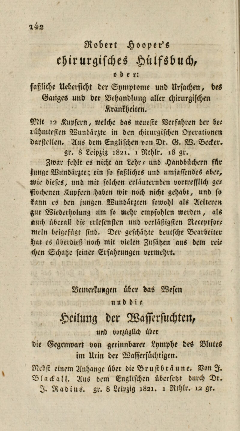 IKo&etf Jpoopn’ß cljirurgifdieS Jöülfgljttdv ober: fafjlicljc Ucfcerfieht t>cr ©pmptome unb Urfachen, be$ ©angcö unb ber SSehanblung aller cljirurgifc^en ÄranF&eiten. ?0iit 12 Tupfern, welche ba$ ncuefre Verfahren 5er be* i’ö^mtelrcn SBBunbärjte in 5en chirurgifdjen Operationen tarflcllen. 2luö 5cm Englifchcn von ©r. 65. 25. Qxcfer. gr. 8 £eip$ig 1821. 1 Stthlr. 18 gr. 3war fehlt eß nicht an Sehr* nn5 Jpanbbüchern ffir junge SSBunöärjtc; ein |o fafjlid)e$ unb umfafTcnbcS aber, svie bicfe$, unb mit folgen crldutcrnben vortrefflich ge* ftodjenen Tupfern haben mir noch nicht gehabt, unb fo faitn eö ben jungen SBunbärjtcn fotvohl al$ kelteren gur Sßieberholung um fo mehr empfohlen tverben, als euch überall bie erlcfenfrcn unb verldjjigften Sleecptfor* mein beigefügt finb. ©er gefehlte beutfehe 5Scarbeiter l)at cß äberöiejj noch mit vielen Sufa&en att$ bem mV djen 0cha^c feiner Erfahrungen vermehrt. SScmcrFuugen über ba6 2Befen unb bie •Leitung Oer 52BoffctT«c&teit, unb vorzüglich über bie ©egemvart von gerinnbarer Styntphe beä SBluteö im Urin ber 25affer[üchtigen. Secbff einem Anhänge über bie 55 r u fl b r & u n e. 93ott 2r« 55 la cf all. 3luö bem Englifchcn übcrfcljt burch ©r. % 2vabiu$. gr. 8 Scipjig 1821. 1 SRthlr. 12 gr.