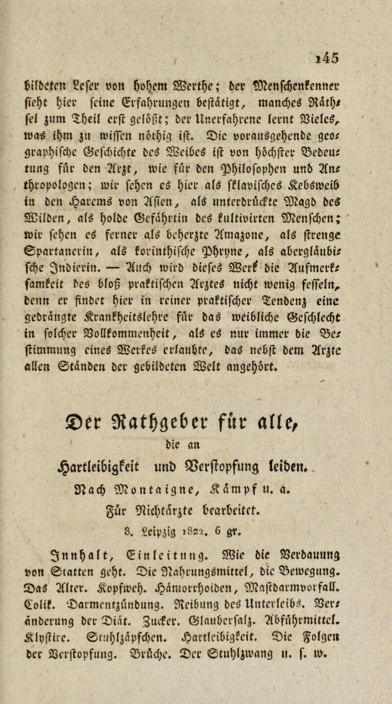 bifbcfen Scfcr von Ijoljcm $S?ertl)e; bei* tOJenfdjenfenner flel)t fjtcr feine Erfahrungen beftdfigt, mand)eS 3tdt^/ fei jum £f)eil erff geiöllt; bet* Unerfahrene leint 23ielcSA was ihm $u wifien ttotljig i|t. Sic vorauSgebenbe geo# <jvap^ifct>c ©efduebte bcs? SScibcS i|t von bödjftcr 23ebeu# tuitg für ben 2frjt, wie füe beit QJ^ilofopIjen unb 2fn# tbropologctt; wir febett c<? I)ier als f£Iavifd)eS ^cbStveib in ben JparemS von äfften, «lö unterbröefte 93Zagb bed SEÜbcn, als ^olbe ©cfäfjetin beö fultivirten SOJenfdjen; wie fef)cn cS ferner al» bcberjte 3(ma$one, als ftrcitge ©partancrin, als fonntf)ifcf;e ^brtwe, als abergldubi# fd)e 3^btci'in. — Und) wirb biefeS 23er? bie 3fufmerf# famfeit bcS blo{j praftifdjen 2frjteS nid)t wenig fcffeln, bettn cv fünbet hier in reiner piaftifc^ct* ^enbenj eine gebrangte ÄranfbcitSlebre für baS weibliche ©cfcblecbt in foldjer 23ollfommenbcit A als et? nur immer bie 23c# ftimmung eines SScrfcS crlaubfe, bat? nebft bem 2frjte allen Stdnben ber gebilbeten 2ßclt angebört. ®ec 9tat^3e£>ct* für alle, bie <ttt Jparflet6igfett unb QSerjlopfung leiben, Sftacf) 93t 0 n tet igne, Ädrnpf u. a» gür Wcbtdrjte bearbeitet. 8. Sctp.5tg 1822. 6 gr. 3nnb«ft/ Einleitung. 23ic bie 23crbauung von Statten gebt. Sie 3'abrungSmittcl, bie 23etvcgung. SaS 2f(ter. Äopfrocb. «$dntorrf)oibcn, ?3Ja|rbarmvorfall. Eolif. Sarmcntjtinbung. Reibung bcS Unterleibs. 23er# dnberung ber Sidt. Surfer. ©lauberfalj. ‘2lbfdf;rmittcL Älpflire. 0tuf;l3dpfdjen. $artlcibig£cit. Sic folgen ber SScrftopfung. Q3iöd>c. Ser 0tul)ljivang u. f. tv.