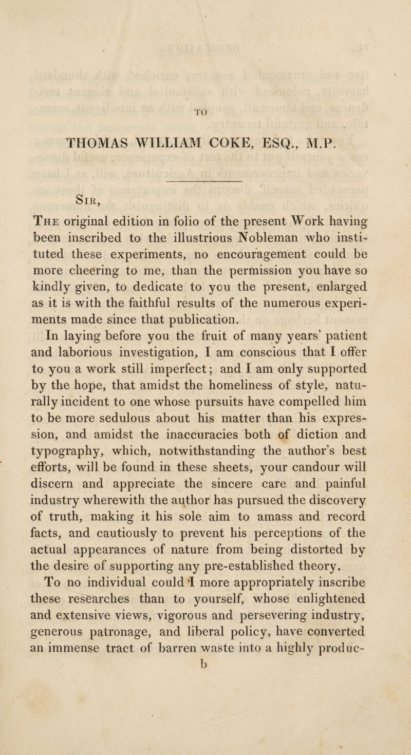 TO THOMAS WILLIAM COKE, ESQ., M.P. Sir, The original edition in folio of the present Work having been inscribed to the illustrious Nobleman who insti¬ tuted these experiments, no encouragement could be more cheering to me, than the permission you have so kindly given, to dedicate to you the present, enlarged as it is with the faithful results of the numerous experi¬ ments made since that publication. In laying before you the fruit of many years’ patient and laborious investigation, I am conscious that I offer to you a work still imperfect; and I am only supported by the hope, that amidst the homeliness of style, natu¬ rally incident to one whose pursuits have compelled him to be more sedulous about his matter than his expres¬ sion, and amidst the inaccuracies both of diction and typography, which, notwithstanding the author’s best efforts, will be found in these sheets, your candour will discern and appreciate the sincere care and painful industry wherewith the author has pursued the discovery of truth, making it his sole aim to amass and record facts, and cautiously to prevent his perceptions of the actual appearances of nature from being distorted by the desire of supporting any pre-established theory. To no individual could I more appropriately inscribe these researches than to yourself, whose enlightened and extensive views, vigorous and persevering industry, generous patronage, and liberal policy, have converted an immense tract of barren waste into a highly produc- b