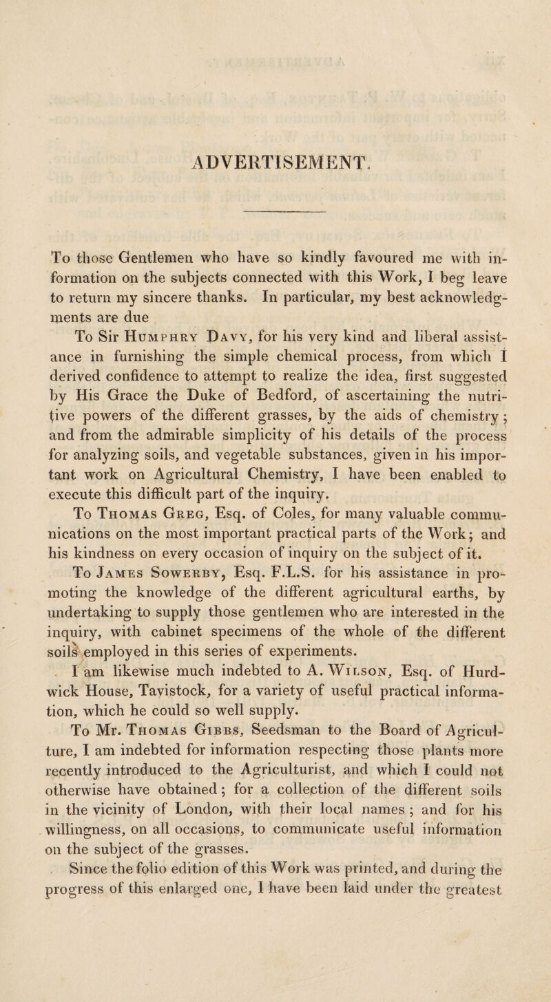 ADVERTISEMENT To th ose Gentlemen who have so kindly favoured me with in¬ formation on the subjects connected with this Work, I beg leave to return my sincere thanks. In particular, my best acknowledg¬ ments are due To Sir Humphry Davy, for his very kind and liberal assist¬ ance in furnishing the simple chemical process, from which I derived confidence to attempt to realize the idea, first suggested by His Grace the Duke of Bedford, of ascertaining the nutri¬ tive powers of the different grasses, by the aids of chemistry; and from the admirable simplicity of his details of the process for analyzing soils, and vegetable substances, given in his impor¬ tant work on Agricultural Chemistry, I have been enabled to execute this difficult part of the inquiry. To Thomas Greg, Esq. of Coles, for many valuable commu¬ nications on the most important practical parts of the Work; and his kindness on every occasion of inquiry on the subject of it. To James Sowerby, Esq. F.L.S. for his assistance in pro¬ moting the knowledge of the different agricultural earths, by undertaking to supply those gentlemen who are interested in the inquiry, with cabinet specimens of the whole of the different soils employed in this series of experiments. lam likewise much indebted to A. Wilson, Esq. of Hurd- wick House, Tavistock, for a variety of useful practical informa¬ tion, which he could so well supply. To Mr. Thomas Gibbs, Seedsman to the Board of Agricul¬ ture, I am indebted for information respecting those plants more recently introduced to the Agriculturist, and which I could not otherwise have obtained; for a collection of the different soils in the vicinity of London, with their local names ; and for his willingness, on all occasions, to communicate useful information on the subject of the grasses. Since the folio edition of this Work was printed, and during the progress of this enlarged one, I have been laid under the greatest