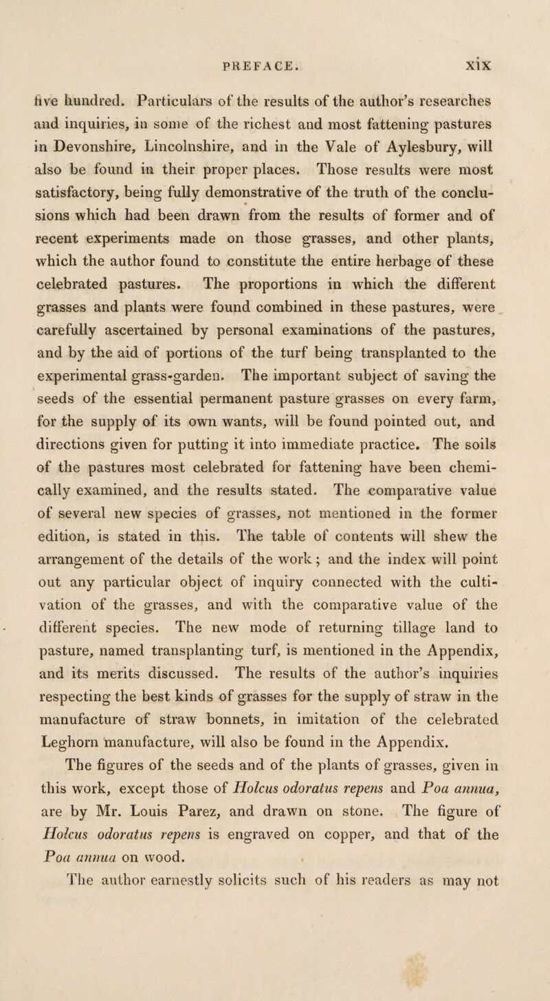 five hundred. Particulars of the results of the author’s researches and inquiries, in some of the richest and most fattening pastures in Devonshire, Lincolnshire, and in the Vale of Aylesbury, will also be found in their proper places. Those results were most satisfactory, being fully demonstrative of the truth of the conclu- ♦ sions which had been drawn from the results of former and of recent experiments made on those grasses, and other plants, which the author found to constitute the entire herbage of these celebrated pastures. The proportions in which the different grasses and plants were found combined in these pastures, were carefully ascertained by personal examinations of the pastures, and by the aid of portions of the turf being transplanted to the experimental grass-garden. The important subject of saving the seeds of the essential permanent pasture grasses on every farm, for the supply of its own wants, will be found pointed out, and directions given for putting it into immediate practice. The soils of the pastures most celebrated for fattening have been chemi¬ cally examined, and the results stated. The comparative value of several new species of grasses, not mentioned in the former edition, is stated in this. The table of contents will shew the arrangement of the details of the work; and the index will point out any particular object of inquiry connected with the culti¬ vation of the grasses, and with the comparative value of the different species. The new mode of returning tillage land to pasture, named transplanting turf, is mentioned in the Appendix, and its merits discussed. The results of the author’s inquiries respecting the best kinds of grasses for the supply of straw in the manufacture of straw bonnets, in imitation of the celebrated Leghorn manufacture, will also be found in the Appendix. The figures of the seeds and of the plants of grasses, given in this work, except those of Holcus odoratus repens and Poa annua, are by Mr. Louis Parez, and drawn on stone. The figure of Holcus odoratus repens is engraved on copper, and that of the Poa annua on wood. The author earnestly solicits such of his readers as may not