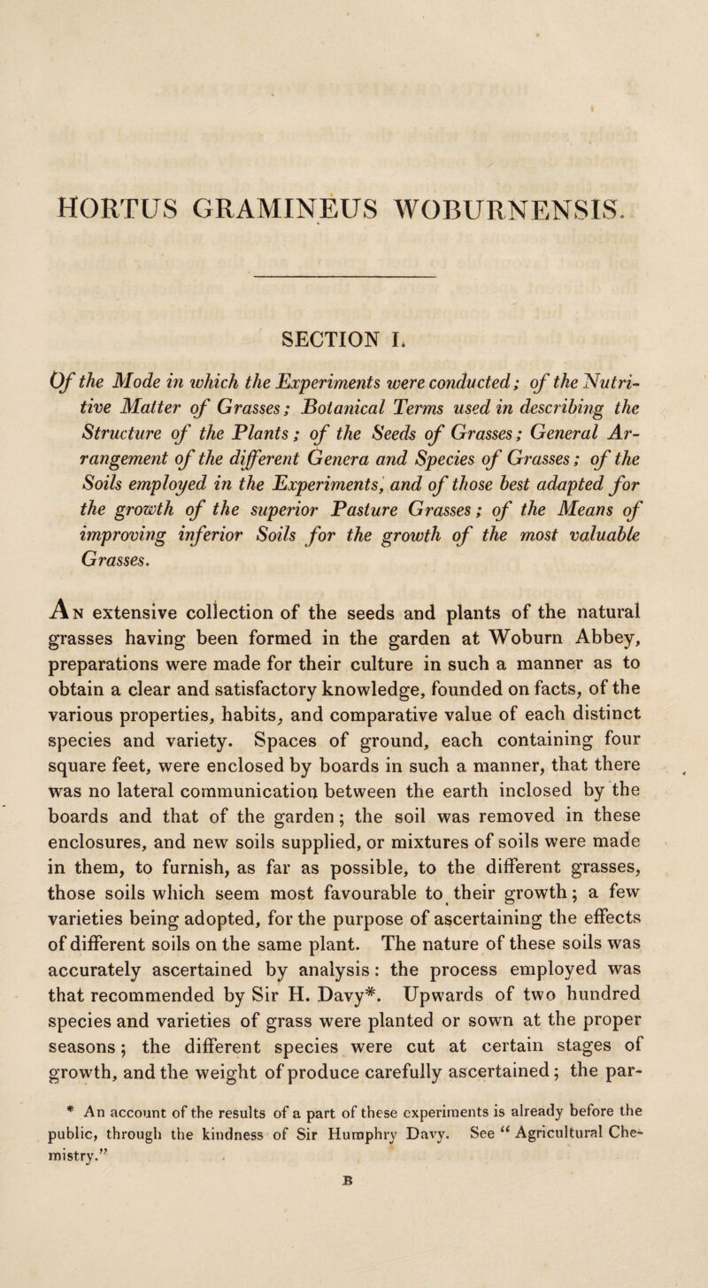 HORTUS GRAMINEUS WOBURNENSIS. * SECTION L Of the Mode in which the Experiments were conducted; of the Nutri¬ tive Matter of Grasses; Botanical Terms used in describing the Structure of the Plants; of the Seeds of Grasses; General Ar¬ rangement of the different Genera and Species of Grasses; of the Soils employed in the Experiments, and of those best adapted for the growth of the superior Pasture Grasses; of the Means of improving inferior Soils for the growth of the most valuable Grasses. An extensive collection of the seeds and plants of the natural grasses having been formed in the garden at Woburn Abbey, preparations were made for their culture in such a manner as to obtain a clear and satisfactory knowledge, founded on facts, of the various properties, habits, and comparative value of each distinct species and variety. Spaces of ground, each containing four square feet, were enclosed by boards in such a manner, that there was no lateral communication between the earth inclosed by the boards and that of the garden; the soil was removed in these enclosures, and new soils supplied, or mixtures of soils were made in them, to furnish, as far as possible, to the different grasses, those soils which seem most favourable to their growth; a few varieties being adopted, for the purpose of ascertaining the effects of different soils on the same plant. The nature of these soils was accurately ascertained by analysis: the process employed was that recommended by Sir H. Davy#. Upwards of two hundred species and varieties of grass were planted or sown at the proper seasons; the different species were cut at certain stages of growth, and the weight of produce carefully ascertained; the par- * An account of the results of a part of these experiments is already before the public, through the kindness of Sir Humphry Davy. See “ Agricultural Che¬ mistry. B