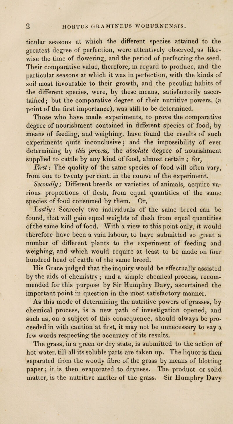 ticular seasons at which the different species attained to the greatest degree of perfection, were attentively observed, as like¬ wise the time of flowering, and the period of perfecting the seed. Their comparative value, therefore, in regard to produce, and the particular seasons at which it was in perfection, with the kinds of soil most favourable to their growth, and the peculiar habits of the different species, were, by these means, satisfactorily ascer¬ tained; but the comparative degree of their nutritive powers, (a point of the first importance), was still to be determined. Those who have made experiments, to prove the comparative degree of nourishment contained in different species of food, by means of feeding, and weighing, have found the results of such experiments quite inconclusive ; and the impossibility of ever determining by this process, the absolute degree of nourishment supplied to cattle by any kind of food, almost certain; for, First; The quality of the same species of food will often vary, from one to twenty per cent, in the course of the experiment. Secondly; Different breeds or varieties of animals, acquire va¬ rious proportions of flesh, from equal quantities of the same species of food consumed by them. Or, Lastly; Scarcely two individuals of the same breed can be found, that will gain equal weights of flesh from equal quantities of the same kind of food. With a view to this point only, it would therefore have been a vain labour, to have submitted so great a number of different plants to the experiment of feeding and weighing, and which would require at least to be made on four hundred head of cattle of the same breed. His Grace judged that the inquiry would be effectually assisted by the aids of chemistry; and a simple chemical process, recom¬ mended for this purpose by Sir Humphry Davy, ascertained the important point in question in the most satisfactory manner. As this mode of determining the nutritive powers of grasses, by chemical process, is a new path of investigation opened, and such as, on a subject of this consequence, should always be pro¬ ceeded in with caution at first, it may not be unnecessary to say a few words respecting the accuracy of its results. The grass, in a green or dry state, is submitted to the action of hot water, till all its soluble parts are taken up. The liquor is then separated from the woody fibre of the grass by means of blotting paper; it is then evaporated to dryness. The product or solid matter, is the nutritive matter of the grass. Sir Humphry Davy