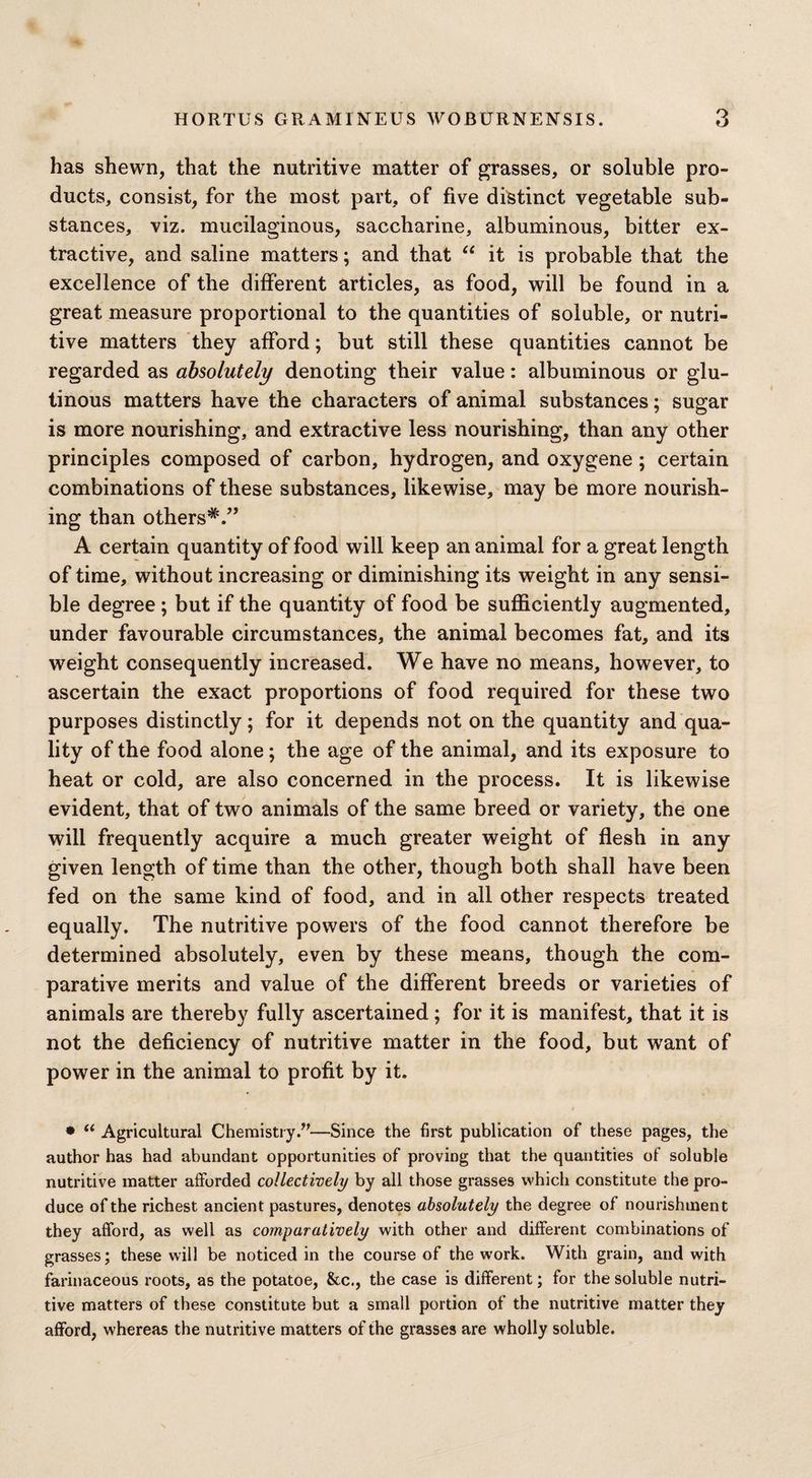 has shewn, that the nutritive matter of grasses, or soluble pro¬ ducts, consist, for the most part, of five distinct vegetable sub¬ stances, viz. mucilaginous, saccharine, albuminous, bitter ex¬ tractive, and saline matters; and that “ it is probable that the excellence of the different articles, as food, will be found in a great measure proportional to the quantities of soluble, or nutri¬ tive matters they afford; but still these quantities cannot be regarded as absolutely denoting their value: albuminous or glu¬ tinous matters have the characters of animal substances; sugar is more nourishing, and extractive less nourishing, than any other principles composed of carbon, hydrogen, and oxygene; certain combinations of these substances, likewise, may be more nourish¬ ing than others*.” A certain quantity of food will keep an animal for a great length of time, without increasing or diminishing its weight in any sensi¬ ble degree; but if the quantity of food be sufficiently augmented, under favourable circumstances, the animal becomes fat, and its weight consequently increased. We have no means, however, to ascertain the exact proportions of food required for these two purposes distinctly; for it depends not on the quantity and qua¬ lity of the food alone; the age of the animal, and its exposure to heat or cold, are also concerned in the process. It is likewise evident, that of two animals of the same breed or variety, the one will frequently acquire a much greater weight of flesh in any given length of time than the other, though both shall have been fed on the same kind of food, and in all other respects treated equally. The nutritive powers of the food cannot therefore be determined absolutely, even by these means, though the com¬ parative merits and value of the different breeds or varieties of animals are thereby fully ascertained; for it is manifest, that it is not the deficiency of nutritive matter in the food, but want of power in the animal to profit by it. • “ Agricultural Chemistry.”—Since the first publication of these pages, the author has had abundant opportunities of proving that the quantities of soluble nutritive matter afforded collectively by all those grasses which constitute the pro¬ duce of the richest ancient pastures, denotes absolutely the degree of nourishment they afford, as well as comparatively with other and different combinations of grasses; these will be noticed in the course of the work. With grain, and with farinaceous roots, as the potatoe, &c., the case is different; for the soluble nutri¬ tive matters of these constitute but a small portion of the nutritive matter they afford, whereas the nutritive matters of the grasses are wholly soluble.